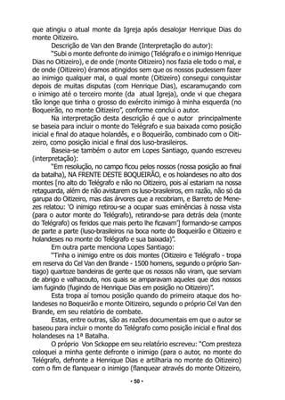 • 50 •
que atingiu o atual monte da Igreja após desalojar Henrique Dias do
monte Oitizeiro.
Descrição de Van den Brande (Interpretação do autor):
“Subi o monte defronte do inimigo (Telégrafo e o inimigo Henrique
Dias no Oitizeiro), e de onde (monte Oitizeiro) nos fazia ele todo o mal, e
de onde (Oitizeiro) éramos atingidos sem que os nossos pudessem fazer
ao inimigo qualquer mal, o qual monte (Oitizeiro) consegui conquistar
depois de muitas disputas (com Henrique Dias), escaramuçando com
o inimigo até o terceiro monte (da atual Igreja), onde vi que chegara
tão longe que tinha o grosso do exército inimigo à minha esquerda (no
Boqueirão, no monte Oitizeiro”, conforme conclui o autor.
Na interpretação desta descrição é que o autor principalmente
se baseia para incluir o monte do Telégrafo e sua baixada como posição
inicial e final do ataque holandês, e o Boqueirão, combinado com o Oiti-
zeiro, como posição inicial e final dos luso-brasileiros.
Baseia-se também o autor em Lopes Santiago, quando escreveu
(interpretação):
“Em resolução, no campo ficou pelos nossos (nossa posição ao final
da batalha), NA FRENTE DESTE BOQUEIRÃO, e os holandeses no alto dos
montes [no alto do Telégrafo e não no Oitizeiro, pois aí estariam na nossa
retaguarda, além de não avistarem os luso-brasileiros, em razão, não só da
garupa do Oitizeiro, mas das árvores que a recobriam, e Barreto de Mene-
zes relatou: ‘O inimigo retirou-se a ocupar suas eminências à nossa vista
(para o autor monte do Telégrafo), retirando-se para detrás dela (monte
do Telégrafo) os feridos que mais perto lhe ficavam’] formando-se campos
de parte a parte (luso-brasileiros na boca norte do Boqueirão e Oitizeiro e
holandeses no monte do Telégrafo e sua baixada)”.
Em outra parte menciona Lopes Santiago:
“Tinha o inimigo entre os dois montes (Oitizeiro e Telégrafo - tropa
em reserva do Cel Van den Brande - 1500 homens, segundo o próprio San-
tiago) quartoze bandeiras de gente que os nossos não viram, que serviam
de abrigo e valhacouto, nos quais se amparavam aqueles que dos nossos
iam fugindo (fugindo de Henrique Dias em posição no Oitizeiro)”.
Esta tropa aí tomou posição quando do primeiro ataque dos ho-
landeses no Boqueirão e monte Oitizeiro, segundo o próprio Cel Van den
Brande, em seu relatório de combate.
Estas, entre outras, são as razões documentais em que o autor se
baseou para incluir o monte do Telégrafo como posição inicial e final dos
holandeses na 1ª Batalha.
O próprio Von Sckoppe em seu relatório escreveu: “Com presteza
coloquei a minha gente defronte o inimigo (para o autor, no monte do
Telégrafo, defronte a Henrique Dias e artilharia no monte do Oitizeiro)
com o fim de flanquear o inimigo (flanquear através do monte Oitizeiro,
 