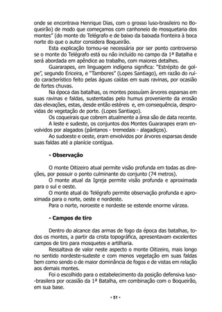 • 51 •
onde se encontrava Henrique Dias, com o grosso luso-brasileiro no Bo-
queirão) de modo que começamos com canhoneio de mosquetaria dos
montes” (do monte do Telégrafo e de baixo da baixada fronteira à boca
norte do que o autor considera Boqueirão.
Esta explicação tornou-se necessária por ser ponto controverso
se o monte do Telégrafo está ou não incluído no campo da 1ª Batalha e
será abordada em apêndice ao trabalho, com maiores detalhes.
Guararapes, em linguagem indígena significa: “Estrépito de gol-
pe”, segundo Ericeira, e “Tambores” (Lopes Santiago), em razão do ruí-
do característico feito pelas águas caídas em suas ravinas, por ocasião
de fortes chuvas.
Na época das batalhas, os montes possuíam árvores esparsas em
suas ravinas e faldas, sustentadas pelo humus proveniente da erosão
das elevações, estas, desde então estéreis e, em consequência, despro-
vidas de vegetação de porte. (Lopes Santiago).
Os coqueirais que cobrem atualmente a área são de data recente.
A leste e sudeste, os conjuntos dos Montes Guararapes eram en-
volvidos por alagados (pântanos - tremedais - alagadiços).
Ao sudoeste e oeste, eram envolvidos por árvores esparsas desde
suas faldas até a planície contígua.
- Observação
O monte Oitizeiro atual permite visão profunda em todas as dire-
ções, por possuir o ponto culminante do conjunto (74 metros).
O monte atual da Igreja permite visão profunda e aproximada
para o sul e oeste.
O monte atual do Telégrafo permite observação profunda e apro-
ximada para o norte, oeste e nordeste.
Para o norte, noroeste e nordeste se estende enorme várzea.
- Campos de tiro
Dentro do alcance das armas de fogo da época das batalhas, to-
dos os montes, a partir da crista topográfica, apresentavam excelentes
campos de tiro para mosquetes e artilharia.
Ressaltava de valor neste aspecto o monte Oitizeiro, mais longo
no sentido nordeste-sudeste e com menos vegetação em suas faldas
bem como sendo o de maior dominância de fogos e de vistas em relação
aos demais montes.
Foi o escolhido para o estabelecimento da posição defensiva luso-
-brasilera por ocasião da 1ª Batalha, em combinação com o Boqueirão,
em sua base.
 