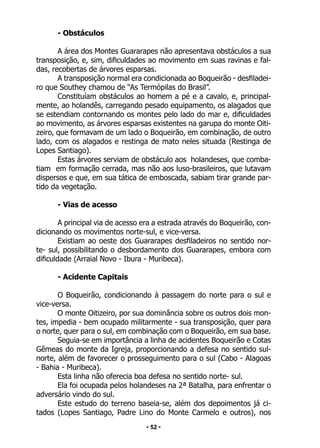 • 52 •
- Obstáculos
A área dos Montes Guararapes não apresentava obstáculos a sua
transposição, e, sim, dificuldades ao movimento em suas ravinas e fal-
das, recobertas de árvores esparsas.
A transposição normal era condicionada ao Boqueirão - desfiladei-
ro que Southey chamou de “As Termópilas do Brasil”.
Constituíam obstáculos ao homem a pé e a cavalo, e, principal-
mente, ao holandês, carregando pesado equipamento, os alagados que
se estendiam contornando os montes pelo lado do mar e, dificuldades
ao movimento, as árvores esparsas existentes na garupa do monte Oiti-
zeiro, que formavam de um lado o Boqueirão, em combinação, de outro
lado, com os alagados e restinga de mato neles situada (Restinga de
Lopes Santiago).
Estas árvores serviam de obstáculo aos holandeses, que comba-
tiam em formação cerrada, mas não aos luso-brasileiros, que lutavam
dispersos e que, em sua tática de emboscada, sabiam tirar grande par-
tido da vegetação.
- Vias de acesso
A principal via de acesso era a estrada através do Boqueirão, con-
dicionando os movimentos norte-sul, e vice-versa.
Existiam ao oeste dos Guararapes desfiladeiros no sentido nor-
te- sul, possibilitando o desbordamento dos Guararapes, embora com
dificuldade (Arraial Novo - Ibura - Muribeca).
- Acidente Capitais
O Boqueirão, condicionando à passagem do norte para o sul e
vice-versa.
O monte Oitizeiro, por sua dominância sobre os outros dois mon-
tes, impedia - bem ocupado militarmente - sua transposição, quer para
o norte, quer para o sul, em combinação com o Boqueirão, em sua base.
Seguia-se em importância a linha de acidentes Boqueirão e Cotas
Gêmeas do monte da Igreja, proporcionando a defesa no sentido sul-
norte, além de favorecer o prosseguimento para o sul (Cabo - Alagoas
- Bahia - Muribeca).
Esta linha não oferecia boa defesa no sentido norte- sul.
Ela foi ocupada pelos holandeses na 2ª Batalha, para enfrentar o
adversário vindo do sul.
Este estudo do terreno baseia-se, além dos depoimentos já ci-
tados (Lopes Santiago, Padre Lino do Monte Carmelo e outros), nos
 