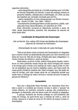 • 53 •
seguintes elementos:
- carta topográfica do Recife de 1/10.000 ampliada para 1/25.000,
do Serviço Geográfico do Exército, e base dos esboços anexos ao
presente trabalho, utilizada para a delimitação, em 1959, da área
das batalhas por comissão nomeada para tal fim;
- planta topográfica da área desapropriada nos Montes Guarara-
pes - Escala 1/2.000 - Ano 1966 - CROC/7.
- levantamento aerofotogramétrico escala aproxima 1/2000, reali-
zada pela Força Aérea Brasileira, em setembro de 1970.
Estes elementos tornaram-se disponíveis somente a partir de
1959, sendo desconhecidos, portanto, dos estudiosos do assunto de
antes desta data.
Localização do Boqueirão dos Guararapes
(Ver ao final do livro, esboço S/N Campo das Batalhas dos Guararapes)
(Assunto de interesse do historiador)
(Interpretação do autor à descrição de Lopes Santiago)
“Está ao pé deste monte (conjunto dos Guararapes) um alagadiço
que o mesmo monte vai desbordando pela parte sul e tem somente uma
baixa de cerca de 100 pés de largo, limitada pela água (alagadiço) e o
monte (montes do Oitizeiro e atual da Igreja).
Nesta baixa, ao pé do monte, estava nossa gente situada, meten-
do-se no meio (cobrindo nossas forças das vistas inimigas) dos nossos
e do inimigo para a frente uma restinga de mata e água (mato no inte-
rior do alagadiço) que do mesmo alagadiço nascia, que ficava parte de
nossa gente encoberta (coberta das vistas inimigas), que não podia ser
vista do inimigo, sem este chegar perto de um boqueirão grande que
existe entre a restinga de mato e árvores e montes (árvores na base da
garupa do Oitizeiro).”
Comentário
Para que o Boqueirão fosse formado, era necessário fosse limi-
tado a oeste e a nordeste por árvores na base e sobre a “garupa” do
monte Oitizeiro, do contrário, somente a garupa não condicionaria a
passagem ao Boqueirão, pois ela desce suave em direção ao alagadiço.
A garupa recoberta de árvores protegia os luso-brasileiros das
vistas do inimigo, de igual forma que a restinga de mato e, atrás de
ambas, situava-se a baixa de cerca de 30 metros de largura (nossa in-
terpretação).
 
