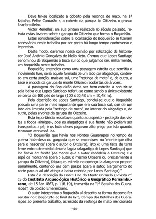 • 54 •
Deve ter-se localizado a coberto pela restinga de mato, na 1ª
Batalha, Felipe Camarão e, a coberto da garupa do Oitizeiro, o grosso
luso-brasileiro.
Victor Meirelles, em sua pintura realizada no século passado, re-
trata estas árvores sobre a garupa do Oitizeiro que forma o Boqueirão.
Estas considerações sobre a localização do Boqueirão se fizeram
necessárias neste trabalho por ser ponto há longo tempo controverso e
impreciso.
Deste modo, daremos nossa opinião por solicitação do historia-
dor José Antônio Gonçalves de Mello Neto. Cremos que Lopes Santiago
denominou de Boqueirão a boca sul do que julgamos ser, militarmente,
um boqueirão neste trabalho.
Boqueirão, entendido como uma passagem estreita que permitia o
movimento livre, seria aquele formado de um lado por alagadiços, conten-
do em certa porção, mais ao sul, uma “restinga de mata” e, de outro, a
base e encosta da garupa do monte Oitizeiro recobertas de árvores.
A passagem do Boqueirão devia ser bem estreita a deduzir-se
pela baixa que Lopes Santiago referiu-se como sendo a única existente
de cerca de 100 pés de largo (100 x 30,48 cm = 30,48 m).
Pela descrição de Lopes Santiago, conclui-se que o Boqueirão
possuía uma parte mais importante que era sua boca sul, que de um
lado era limitada pela “restinga de mato”, no interior do alagadiço e, de
outro, pelas árvores da garupa do Oitizeiro.
Esta importância ressaltava quanto ao aspecto - proteção das vis-
tas e fogos inimigos-, pois os alagadiços à sua frente não podiam ser
transpostos a pé, e os holandeses pagaram alto preço por isto quando
tentaram atravessá-los.
“O Boqueirão que havia nos Montes Guararapes no tempo da
guerra holandesa ou garganta que se encontrava no ‘monte que olha
para o nascente’ (para o autor o Oitizeiro), isto é: uma faixa de terra
firme entre o tremedal de uma lagoa (alagadiço de Lopes Santiago) que
lhe ficava em frente (do monte que o autor considera o Oitizeiro) e o
sopé da montanha (para o autor, o mesmo Oitizeiro ou precisamente a
garupa do Oitizeiro), faixa que, estreita no começo, ia alargando propor-
cionalmente, contendo uns cem passos (para o autor, alargamento do
norte para o sul até atingir a baixa referida por Lopes Santiago).”
Esta é a descrição do Padre Lino do Monte Carmelo (Revista nº
15 do Instituto Arqueológico Histórico e Geográfico Pernambu-
cano, de 15 Abr 1867, p. 118-19), transcrita na “1ª Batalha dos Guara-
rapes”, de Jordão Emerenciano.
O autor interpretou o Boqueirão aí descrito na forma de como fez
constar no Esboço S/N, ao final do livro, Campo das Batalhas dos Guara-
rapes ao presente trabalho, acrescido da restinga de mato mencionada
 