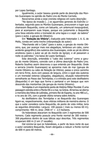 • 55 •
por Lopes Santiago.
Igualmente, o autor baseou grande parte da descrição dos Mon-
tes Guararapes na opinião do Padre Lino do Monte Carmelo.
Recorramos ainda a esse cronista religioso em outra descrição:
“Na época da invasão […] os aguerridos generais do Exército Li-
bertador, seguindo para os Montes Guararapes, procuraram o lugar que
chamavam Boqueirão, como um baluarte, um antemural inexpugnável,
para aí acamparem suas tropas, porque era justamente o Boqueirão
uma faixa estreita entre o tremedal de uma lagoa e o sopé da ladeira”
(para o autor, a garupa do Oitizeiro).
Em “Relação da Vitória”, traduzido pelo historiador J. A. G. de
Mello, consta em certo trecho (interpretação do autor):
“Marchando até o Cabo” (para o autor, a garupa do monte Oiti-
zeiro, que, por avançar mais nos alagadiços, lembrava um cabo, como
acidente geográfico) dos outeiros dos Guararapes, onde ao pé do último
anoiteceu (para o autor ao pé do monte da Igreja), e ali passaram a
noite os patriotas.” (na baixa de Lopes Santiago).
Esta descrição, entendido o “cabo dos outeiros” como a garu-
pa do monte Oitizeiro, coincide com a última descrição do Padre Lino.
Roberto Southey assim descreveu o que entendo por Boqueirão. Onde
a serraria (monte Guararapes) se aproxima mais do mar (garupa do
monte Oitizeiro ou cabo de Relação da Vitória), passa o único caminho
em terra firme, duns cem passos de largura, entre o sopé dos outeiros
e um tremedal extenso (alagados, alagadiços), situação notavelmente
semelhante ao Passo das Termópilas; e a entrada para este desfiladeiro
(Boqueirão) é um lago que forma o pantanal e um bosque que vem
descendo das montanhas (da garupa do monte Oitizeiro).
Termópilas é um importante ponto de História Militar Mundial. É uma
passagem estreita entre o Monte Ett e o mar, na Grécia. Ali tornou-se eterna
a memória dos feitos de Leônidas, primeiro Rei de Esparta, no ano 480 a.C.,
e no ano de 191, com a grande vitória romana sobre Anticho.
Ao desfiladeiro das Termópilas e ao Boqueirão dos Guararapes
ligam-se, respectivamente, duas vitórias militares de memória eterna. O
que o autor considera como Boqueirão, do ponto de vista militar, teria
as seguintes dimensões: Largura: 100 passos ( mais ou menos 60 m);
comprimento: 400 m; área: 2400 m2
= 2,5 hectares.
Os holandeses atacariam no Boqueirão com 3 regimentos de 500
homens. Cada regimento possuía uma frente normal de 300 metros -
300 piqueteiros dentro de suas táticas aqui descritas. Três regimentos
ocupariam 600 m (2 em 1º escalão).
Daí conclui-se que os holandeses, a partir da boca norte do que
o autor considera Boqueirão, foram obrigados a reduzir a frente normal
de 600 m para 60 metros.
 
