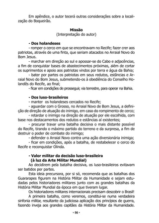 • 56 •
Em apêndice, o autor tecerá outras considerações sobre a locali-
zação do Boqueirão.
Missão
(Interpretação do autor)
- Dos holandeses
- romper o cerco em que se encontravam no Recife; fazer crer aos
patriotas, através de uma finta, que seriam atacados no Arraial Novo do
Bom Jesus.
- marchar em direção ao sul e apossar-se do Cabo e adjacências,
a fim de conquistar bases de abastecimentos próximas, além de cortar
os suprimentos e apoio aos patriotas vindos por terra e água da Bahia;
- bater por partes os patriotas em seus redutos, estâncias e Ar-
raial Novo do Bom Jesus, submetendo-os à obediência do Conselho Ho-
landês do Recife, ao final;
- ficar em condições de prosseguir, via terrestre, para operar na Bahia.
- Dos luso-brasileiros
- manter os holandeses cercados no Recife;
- aguardar com o Grosso, no Arraial Novo de Bom Jesus, a defini-
ção de direção de atuação do inimigo, em caso do rompimento de cerco;
- retardar o inimigo na direção de atuação por ele escolhida, com
base nos destacamentos dos redutos e estâncias aí existentes;
- procurar travar uma batalha decisiva o mais distante possível
do Recife, tirando o máximo partido do terreno e da surpresa, a fim de
destruir o poder de combate do inimigo;
- defender o Arraial Novo contra uma ação diversionária inimiga;
- ficar em condições, após a batalha, de restabelecer o cerco do
Recife e reconquistar Olinda.
- Valor militar da decisão luso-brasileira
(à luz da Arte Militar Mundial)
Ao decidirem pela batalha decisiva, os luso-brasileiros evitavam
ser batidos por partes.
Esta ideia precursora, por si só, recomenda que as batalhas dos
Guararapes figurem na História Militar da Humanidade e sejam estu-
dadas pelos historiadores militares junto com as grandes batalhas da
História Militar Mundial da época em que tiveram lugar.
Os historiadores militares internacionais precisam descobrir o Brasil!
A primeira batalha, como veremos, constitui-se numa verdadeira
sinfonia militar, resultante da judiciosa aplicação dos princípios de guerra,
fazendo inveja aos grandes capitães da História Militar da Humanidade.
 