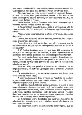 • 57 •
Junto com a manobra de flanco do Piquiceri, constituem-se as batalhas dos
Guararapes nas mais belas joias da História Militar Terrestre do Brasil.
Elas trazem em seu bojo, precursoramente, a estratégia da guer-
ra total, cuja transição da guerra limitada, vigente na época da 1ª Ba-
talha, teria lugar na batalha de Valmy, em 20 de setembro de 1792, na
guerra entre Prússia e França.
Nesta batalha, patriotas franceses enfrentaram e venceram pro-
fissionais do mais famoso exército da Europa.
O Marechal Foch comentaria, anos após, o significado da luta de
20 de setembro de 1792 entre patriotas franceses e profissionais prus-
sianos:
“As guerras de reis chegavam a seu fim e tinham início as guerras
dos povos.”
Goethe, que assistira à batalha de Valmy, voltou-se para um gru-
po de prussianos e comentou:
“Neste lugar e a partir desta data, tem início uma nova era da
história universal, e todos aqui em Valmy poderão dizer que assistiram a
seu advento.”
A 1ª Batalha dos Guararapes, que teve lugar 144 anos antes de
Valmy, traz em seu bojo, como nos referimos, as ideias de guerra total e de
guerras de povos contra guerras de reis, enunciadas pelo marechal Foch.
Nas batalhas dos Guararapes, vamos constatar, de parte dos pa-
triotas luso-brasileiros, a observância do princípio da Unidade de Co-
mando, definido por Napoleão, por volta de 1800, como a “necessidade
primeira da guerra”.
Para Napoleão, este princípio consistia na reunião de todas as
forças disponíveis, no Teatro de Operações, sob as ordens de um único
general.
“A tendência de um governo fraco é dispersar suas forças para
cobrir todos os pontos vitais.”
A observância rigorosa deste princípio por Napoleão, ao conduzir
a guerra, enfeixando nas suas mãos o poder militar e político, foi a maior
responsável por muitas grandes vitórias.
Os patriotas luso-brasileiros, precursoramente, e século e meio
antes, observaram rigidamente e, por intuição, este princípio nos conse-
lhos de guerra do Arraial Novo, ao reunirem todo o efetivo disponível e
poder militar e político nas mãos do Mestre de Campo General Francisco
Barreto de Menezes e ao saírem à campanha para procurar uma batalha
decisiva com o inimigo, dentro da estratégia direta.
Os holandeses foram derrotados pela surpresa decorrente da
adoção desta estratégia pelos luso-brasileiros, a qual não figurava em
seus tratados militares.
Eles esperavam, dentro do conhecimento militar vigente, que os
 