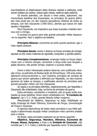 • 58 •
luso-brasileiros se dispersassem pelos diversos redutos e estâncias, onde
seriam batidos por partes, reduto após reduto, estância após estância.
Os bravos patriotas, um século e meio antes, aplicariam, nas
memoráveis batalhas dos Guararapes, os princípios de guerra defini-
dos mais tarde por um dos maiores pensadores militares de todos os
tempos, Carl Von Clausewitz (1780-1831), alemão que lutava em lado
oposto a Napoleão.
Para Clausewitz, era impositivo que fosse buscada a batalha deci-
siva com o inimigo.
O sucesso na guerra para este grande pensador militar baseava-
-se no seguinte: fixar o objetivo da batalha.
Princípios Básicos: concentrar-se tanto quanto possível; agir o
mais rápido possível.
Princípios Gerais: vencer e destruir as forças armadas do inimigo;
apossar-se dos meios materiais de agressão; conquistar a opinião pública.
Princípios Complementares: empregar todas as forças dispo-
níveis com a mínima energia; concentrar a força onde será lançado o
golpe decisivo; não perder tempo; explorar o sucesso obtido.
Como o leitor interessado poderá observar, com justificada vibra-
ção cívica, os patriotas da Restauração de Pernambuco, 150 anos antes,
aplicaram precursoramente e, com maestria, princípios de conduta da
guerra que seriam aplicados e definidos por Napoleão, um dos maiores
generais de todos os tempos, e codificados através de princípios pelo
grande pensador militar Carl Von Clausewitz.
As regras e os princípios definidos, respectivamente, por Napoleão e
Clausewitz são sintetizados, hoje, na forma de princípios de guerra.
Estes princípios, constantes e imutáveis, sob os quais serão ana-
lisadas as duas batalhas, foram assim sintetizados em “A Conduta da
Guerra”, de J. F. C. Fuller, grande filósofo militar moderno:
Manutenção do Objetivo, Segurança na Ação, Mobilidade na
Ação, Emprego do Poder Ofensivo, Economia de Forças, Concentração
de Forças e Surpresa.
A rigorosa observância de todos estes princípios e sua hábil apli-
cação à determinada situação militar constituem meio caminho andado
para a vitória.
No Brasil, estes princípios traduzem-se da forma seguinte:
Objetivo, Segurança, Manobra, Ofensiva, Economia de
Forças, Massa, Surpresa, e mais o de Unidade de Comando, não
incluído por J. F. C. Fuller, e definido por Napoleão como “A Necessidade
 
