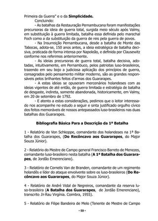 • 59 •
Primeira da Guerra” e o da Simplicidade.
Concluindo:
- As batalhas da Restauração Pernambucana foram manifestações
precursoras da ideia de guerra total, surgida meio século após Valmy,
em substituição à guerra limitada, batalha essa definida pelo marechal
Foch como a da substituição da guerra de reis pela guerra de povos.
- Na Insurreição Pernambucana, desde a batalha de Monte das
Tabocas, adota-se, 150 anos antes, a ideia estratégica de batalha deci-
siva, praticada de forma intensa por Napoleão, e definida por Clausewitz
conforme nos referimos anteriormente.
- As ideias precursoras de guerra total, batalha decisiva, ado-
tadas, intuitivamente, em Pernambuco, pelos patriotas luso-brasileiros,
trazendo em seu bojo a judiciosa aplicação dos princípios de guerra,
consagrados pelo pensamento militar moderno, são as grandes respon-
sáveis pelos brilhantes feitos d’armas dos Guararapes.
- A estas ideias se opuseram mercenários holandeses com as
ideias vigentes de até então, de guerra limitada e estratégia de batalha
de desgaste, indireta, somente abandonada, historicamente, em Valmy,
em 20 de setembro de 1792.
- E atento a estas considerações, pedimos que o leitor interessa-
do nos acompanhe no estudo a seguir e sinta justificado orgulho cívico
dos feitos memoráveis de nossos antepassados luso-brasileiros nas duas
batalhas dos Guararapes.
Bibliografia Básica Para a Descrição da 1ª Batalha
1 - Relatório de Von Schkoppe, comandante dos holandeses na 1ª Ba-
talha dos Guararapes, (Do Recôncavo aos Guararapes, do Major
Souza Júnior).
2 - Relatório do Mestre de Campo general Francisco Barreto de Menezes,
comandante luso-brasileiro nesta batalha (A 1ª Batalha dos Guarara-
pes, de Jordão Emerenciano).
3 - Relatório de Cornelis Van de Branden, comandante de um regimento
holandês e líder do ataque envolvente sobre os luso-brasileiros (Do Re-
côncavo aos Guararapes, do Major Souza Júnior).
4 - Relatório de André Vidal de Negreiros, comandante da reserva lu-
so-brasileira (A Batalha dos Guararapes, de Jordão Emerenciano),
transcrito In Rau Virgínia. Coimbra, 1955).
5 - Relatório de Filipe Bandeira de Melo (Tenente de Mestre de Campo
 