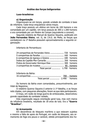 • 62 •
Análise das forças beligerantes
Luso-brasileiras
a) Organização
Organizavam-se em terços, grande unidade de combate à base
de infantaria. Cada terço enquadrava vários troços.
Cada troço possuía um efetivo em torno de 100 homens e era
comandado por um capitão. Um terço possuía de 300 a 1.200 homens
e era comandado por um Mestre de Campo (equivalente a coronel).
Segundo relatório de Manuel de Queiroz Siqueira, publicado em
João Fernandes Vieira, vol. II, de J.A.G. de Mello, as forças que
combateram na 1ª Batalha possuíam aproximadamente a seguinte or-
ganização:
Infantaria de Pernambuco:
24 companhias de Fernandes Vieira ..................... 720 homens
5 companhias da Paraíba .................................... 160 homens
6 companhias de Igaraçu e Goiana ...................... 180 homens
Índios do Capitão-Mor Camarão ........................... 350 homens
Pretos do Governador Henrique Dias .................... 300 homens
3 companhias de mulatos .................................... 80 homens
Total parcial ............. 1.790 homens
Infantaria da Bahia:
16 companhias .............................................. 700 homens
Total parcial ............... 2.490 homens
Os homens da Bahia eram comandados, presumivelmente, por
Vidal de Negreiros.
O relatório Queiroz Siqueira é anterior à 1ª Batalha, e as forças
nele citadas, com pequenas alterações, foram as que dela participaram.
O troço, em razão da longa guerra de emboscadas, desenvolveu
grande capacidade de combater isolado.
Esta organização seguia orientação geral lusa, mas com marca
da influência brasileira, resultado de 18 anos de luta. Era a “Guerra
“Brasílica”.
b) Armamento
Em decorrência do bloqueio marítimo a que estavam sujeitos
e mesmo a falta de apoio de Portugal, em razão de bloqueio, seu ar-
mamento de fogo era pouco e variável, obtido principalmente dos ho-
 