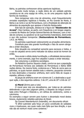 • 64 •
Bahia, os patriotas conheceram sérias aperturas logísticas.
Durante muito tempo, a ração diária de um soldado patriota
constituiu-se de uma espiga de milho, ou de uma pequena ração de
farinha de mandioca.
Para compensar esta crise de alimentos, eram frequentemente
enviadas expedições logísticas à Paraíba, ao Rio Grande do Norte, à
Bahia e ao norte e sul de Pernambuco, com a finalidade de obtenção de
alimentos da população que apoiava o Exército Restaurador.
Este tipo de operação, destaca-se a figura do “Abastecedor do
Arraial”, Dias Cardoso, ao partir, com frequência e em longas viagens,
a mando do Mestre de Campo General Barreto de Menezes, com a mis-
são de comprar, ou apoderar-se de suprimentos holandeses, destruindo
o que não pudesse transportar. (Restauradores de Pernambuco,
J.A.G. de Mello).
Os patriotas suportavam estoicamente as privações alimentares.
Constituía para eles grande humilhação o fato de serem obriga-
dos a andar descalços.
Esta situação era compatível somente para escravos e índios, e
o uso de calçados servia como indicador do status social do homem de
então.
Para anular o efeito desta humilhação, a oficialidade democratica-
mente, e como exemplo, joga fora calçados e passa a andar descalça.
Isto solucionou o problema sociológico.
Do Relatório Queiroz Siqueira citado, conclui-se que a população
de Pernambuco fornecia aos soldados de Pernambuco e Bahia 5000
rações diárias. Da mesma fonte, evidencia-se a “falta de carne para os
patriotas, os quais haviam abatido todo o rebanho, poupando somente
os bois destinados a tracionar artilharia, bem como falta de roupas e
espadas, pólvora e balas.
As peças de artilharia eram em número de 7, e destinadas a qual-
quer ação, e dos seguintes calibres: 3 de 24”, uma de 20” e três de 12”.
e) Moral (ânimo para a luta)
O moral para luta era elevadíssimo, por tratar-se de patriotas
defendendo o que eles julgavam pátria, a despeito da trégua concer-
tada entre Portugal e Holanda e, em defesa do catolicismo, contra o
calvinismo.
Os exemplos a seguir servem para ilustrar o alevantado moral destes
bravos, duplamente rebeldes patriotas do Brasil.
Do Coronel Waerdenburch (holandês), em documento oficial:
“É difícil submeter pela força um povo constituído de soldados
vivos e impetuosos, aos quais nada mais falta que boa direção, e que
não são de nenhum modo como cordeiros.”
 