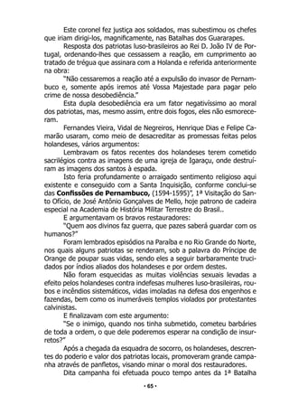 • 65 •
Este coronel fez justiça aos soldados, mas subestimou os chefes
que iriam dirigi-los, magnificamente, nas Batalhas dos Guararapes.
Resposta dos patriotas luso-brasileiros ao Rei D. João IV de Por-
tugal, ordenando-lhes que cessassem a reação, em cumprimento ao
tratado de trégua que assinara com a Holanda e referida anteriormente
na obra:
“Não cessaremos a reação até a expulsão do invasor de Pernam-
buco e, somente após iremos até Vossa Majestade para pagar pelo
crime de nossa desobediência.”
Esta dupla desobediência era um fator negativíssimo ao moral
dos patriotas, mas, mesmo assim, entre dois fogos, eles não esmorece-
ram.
Fernandes Vieira, Vidal de Negreiros, Henrique Dias e Felipe Ca-
marão usaram, como meio de desacreditar as promessas feitas pelos
holandeses, vários argumentos:
Lembravam os fatos recentes dos holandeses terem cometido
sacrilégios contra as imagens de uma igreja de Igaraçu, onde destruí-
ram as imagens dos santos à espada.
Isto feria profundamente o arraigado sentimento religioso aqui
existente e conseguido com a Santa Inquisição, conforme conclui-se
das Confissões de Pernambuco, (1594-1595)”, 1ª Visitação do San-
to Ofício, de José Antônio Gonçalves de Mello, hoje patrono de cadeira
especial na Academia de História Militar Terrestre do Brasil..
E argumentavam os bravos restauradores:
“Quem aos divinos faz guerra, que pazes saberá guardar com os
humanos?”
Foram lembrados episódios na Paraíba e no Rio Grande do Norte,
nos quais alguns patriotas se renderam, sob a palavra do Príncipe de
Orange de poupar suas vidas, sendo eles a seguir barbaramente truci-
dados por índios aliados dos holandeses e por ordem destes.
Não foram esquecidas as muitas violências sexuais levadas a
efeito pelos holandeses contra indefesas mulheres luso-brasileiras, rou-
bos e incêndios sistemáticos, vidas imoladas na defesa dos engenhos e
fazendas, bem como os inumeráveis templos violados por protestantes
calvinistas.
E finalizavam com este argumento:
“Se o inimigo, quando nos tinha submetido, cometeu barbáries
de toda a ordem, o que dele poderemos esperar na condição de insur-
retos?”
Após a chegada da esquadra de socorro, os holandeses, descren-
tes do poderio e valor dos patriotas locais, promoveram grande campa-
nha através de panfletos, visando minar o moral dos restauradores.
Dita campanha foi efetuada pouco tempo antes da 1ª Batalha
 
