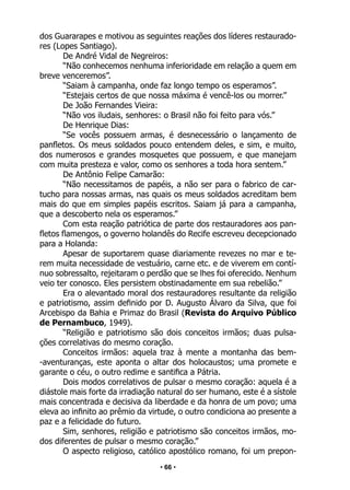 • 66 •
dos Guararapes e motivou as seguintes reações dos líderes restaurado-
res (Lopes Santiago).
De André Vidal de Negreiros:
“Não conhecemos nenhuma inferioridade em relação a quem em
breve venceremos”.
“Saiam à campanha, onde faz longo tempo os esperamos”.
“Estejais certos de que nossa máxima é vencê-los ou morrer.”
De João Fernandes Vieira:
“Não vos iludais, senhores: o Brasil não foi feito para vós.”
De Henrique Dias:
“Se vocês possuem armas, é desnecessário o lançamento de
panfletos. Os meus soldados pouco entendem deles, e sim, e muito,
dos numerosos e grandes mosquetes que possuem, e que manejam
com muita presteza e valor, como os senhores a toda hora sentem.”
De Antônio Felipe Camarão:
“Não necessitamos de papéis, a não ser para o fabrico de car-
tucho para nossas armas, nas quais os meus soldados acreditam bem
mais do que em simples papéis escritos. Saiam já para a campanha,
que a descoberto nela os esperamos.”
Com esta reação patriótica de parte dos restauradores aos pan-
fletos flamengos, o governo holandês do Recife escreveu decepcionado
para a Holanda:
Apesar de suportarem quase diariamente revezes no mar e te-
rem muita necessidade de vestuário, carne etc. e de viverem em contí-
nuo sobressalto, rejeitaram o perdão que se lhes foi oferecido. Nenhum
veio ter conosco. Eles persistem obstinadamente em sua rebelião.”
Era o alevantado moral dos restauradores resultante da religião
e patriotismo, assim definido por D. Augusto Álvaro da Silva, que foi
Arcebispo da Bahia e Primaz do Brasil (Revista do Arquivo Público
de Pernambuco, 1949).
“Religião e patriotismo são dois conceitos irmãos; duas pulsa-
ções correlativas do mesmo coração.
Conceitos irmãos: aquela traz à mente a montanha das bem-
-aventuranças, este aponta o altar dos holocaustos; uma promete e
garante o céu, o outro redime e santifica a Pátria.
Dois modos correlativos de pulsar o mesmo coração: aquela é a
diástole mais forte da irradiação natural do ser humano, este é a sístole
mais concentrada e decisiva da liberdade e da honra de um povo; uma
eleva ao infinito ao prêmio da virtude, o outro condiciona ao presente a
paz e a felicidade do futuro.
Sim, senhores, religião e patriotismo são conceitos irmãos, mo-
dos diferentes de pulsar o mesmo coração.”
O aspecto religioso, católico apostólico romano, foi um prepon-
 