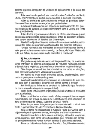 • 67 •
derante aspecto agregador da unidade de pensamento e de ação dos
patriotas.
Este sentimento poderá ser concluído das Confissões do Santo
Ofício, em Pernambuco, do fim do século XVI, a que nos referimos.
Além da defesa da pátria diante do invasor, os patriotas defen-
diam seu Deus e santos ameaçados por protestantes.
A luta no Brasil assumia um aspecto de prolongamento das guer-
ras religiosas da Europa, as quais culminaram com a Guerra de Trinta
Anos (1618-1648).
Estes fortes argumentos anularam os efeitos da intensa guerra
psicológica empreendida pelos holandeses, antes de deixarem o Recife,
para serem batidos na 1ª Batalha dos Guararapes.
O relatório Queiroz Siqueira assim referiu-se ao moral dos patrio-
tas ao Rei, antes de enunciar as dificuldades dos mesmos patriotas:
“O que não falta aos moradores do Brasil é um grande ânimo e
valor para imolarem suas vidas a serviço de Deus, de Vossa Majestade
e de sua Pátria, ao que estão muito dispostos e resolutos.”
f) Recrutamento
Chegada a esquadra de socorro inimiga ao Recife, os luso-brasi-
leiros entregam-se céleres à mobilização de recursos humanos, bélicos
e demais itens logísticos, para enfrentar do melhor modo o inimigo.
São despachados oficiais luso-brasileiros em todas as direções,
para convocar os homens válidos para a guerra.
Por todos os locais eram deixados editais, proclamações, exor-
tando o povo para o esforço de guerra.
Aos fugitivos da lei foi oferecido que se redimissem de suas dívi-
das para com a sociedade, pegando em armas contra o invasor.
Foi fortificada a linha ao sul do atual rio Jaboatão (que funciona-
ria como zona de retaguarda dos patriotas).
Atrás desta linha seriam organizadas novas unidades e treinadas
com assiduidade.
Estas providências surtiram muito efeito, e os patriotas consegui-
ram mobilizar, em armas, da ordem de 3.000 homens para operarem na
zona de combate da Várzea, subúrbio do atual Recife.
Estas tropas eram integradas por homens de todo o atual Nor-
deste e, principalmente, de Pernambuco, Bahia e Paraíba.
Para a Bahia foi despachado o Capitão Paulo da Cunha com o
objetivo de pedir apoio em armas, munições e outros suprimentos.
Combateriam lado a lado contra o inimigo, além dos luso-brasi-
leiros, italianos, bem como vários holandeses que, rendidos em comba-
te, principalmente no Pontal, haviam aderido à causa dos patriotas.
Entre os holandeses destaca-se Francisco Bra, filho do carcereiro
 