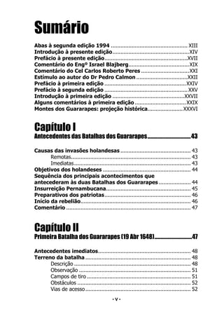 • 5 •
Sumário
Abas à segunda edição 1994................................................. XIII
Introdução à presente edição.
................................................XIV
Prefácio à presente edição.
....................................................XVII
Comentário do Engº Israel Blajberg.
......................................XIX
Comentário do Cel Carlos Roberto Peres...............................XXI
Estímulo ao autor do Dr Pedro Calmon.................................XXII
Prefácio à primeira edição....................................................XXIV
Prefácio à segunda edição..................................................... XXV
Introdução à primeira edição..............................................XXVII
Alguns comentários à primeira edição.................................XXIX
Montes dos Guararapes: projeção histórica.
......................XXXVI
Capítulo I
Antecedentes das Batalhas dos Guararapes......................................43
Causas das invasões holandesas............................................. 43
Remotas.
........................................................................... 43
Imediatas.
......................................................................... 43
Objetivos dos holandeses........................................................ 44
Sequência dos principais acontecimentos que
antecederam às duas Batalhas dos Guararapes..................... 44
Insurreição Pernambucana.
..................................................... 45
Preparativos dos patriotas.
...................................................... 46
Início da rebelião.
..................................................................... 46
Comentário............................................................................... 47
Capítulo II
Primeira Batalha dos Guararapes (19 Abr 1648).................................47
Antecedentes imediatos.
.......................................................... 48
Terreno da batalha................................................................... 48
Descrição.......................................................................... 48
Observação....................................................................... 51
Campos de tiro.................................................................. 51
Obstáculos........................................................................ 52
Vias de acesso................................................................... 52
• V •
 