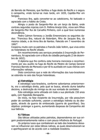 • 68 •
de Barreto de Menezes, que facilitou a fuga deste do Recife e o seguiu
à campanha, vindo tornar-se mais tarde, em 1659, Capitão-Mor em
Sergipe.
Francisco Bra, após converter-se ao catolicismo, foi batizado e
agraciado com o hábito de Cristo.
Atingiu o posto de Sargento-Mor de um terço da Bahia, onde
contraiu segundas núpcias com D. Polônia Araújo Góis, viúva sem filhos
do Sargento-Mor Rui de Carvalho Pinheiro, com a qual teve numerosa
decendência.
Pedro Calmon forneceu a Jordão Emerenciano os seguintes da-
dos: “Francisco Bra, natural de Roterdam, filho de Jacques Bra, da
mesma cidade, e de Anna Bra de Nantes. Falecido em 7 novembro de
1662”.
Cooperou muito com os patriotas o francês João Voltrin, que vivia entre
os holandeses no Recife sitiado.
Em reconhecimento aos serviços prestados à Insurreição de Per-
nambuco, foi agraciado com o título de cidadão português (3 de dezem-
bro de 1652).
O diploma que lhe conferiu esta honraria menciona o reconheci-
mento por seu auxílio na fuga do Recife do Mestre de Campo General
Francisco Barreto de Menezes e por tê-lo auxiliado em suas vitórias com
informações valiosas.
Disto concluímos que a rede de informações dos luso-brasileiros
se estendia no seio das forças holandesas.
g) Estratégia
A estratégia luso-brasileira, conforme salientamos anteriormen-
te, era a estratégia direta, pela qual se busca, através duma batalha
decisiva, a destruição do inimigo ou de sua vontade de combater.
Esta estratégia seria utilizada em toda a sua plenitude 150 anos
após, com Napoleão Bonaparte.
De início, na fase incipiente da Insurreição, por não possuírem
poder de combate suficiente, usaram a estratégia indireta ou do des-
gaste, através da guerra de emboscada (guerra de guerrilhas). Seu
objetivo: prolongar a guerra, aumentando despesas da Companhia até
sua falência.
h) Táticas
Das táticas utilizadas pelos patriotas, depreendemos ser sua ori-
gem predominantemente nativa e com pouca influência de Portugal.
Os próprios lusos que combateram ao lado dos brasileiros deixa-
ram-se influenciar por estas táticas nativas, as quais desenvolveram-se
e aperfeiçoaram-se de acordo com a realidade brasileira.
 