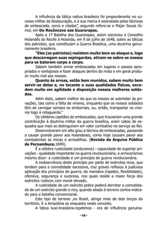 • 69 •
A influência da tática nativa brasileira foi preponderante no su-
cesso militar da Restauração, e a sua marca é assinalada pelas técnicas
de emboscada, cerco e ciladas”, segundo refere-se o Major Souza Jú-
nior, em Do Recôncavo aos Guararapes.
Após a 1ª Batalha dos Guararapes, assim escreveu o Conselho
Holandês do Recife à Holanda, em 9 de julho de 1648, sobre as táticas
dos patriotas, que constituiam a Guerra Brasílica, uma doutrina genui-
namente brasileira.
“Eles (os patriotas) resistem muito bem ao ataque e, logo
que descarregam suas espingardas, atiram-se sobre os nossos
para se baterem corpo a corpo.
Sabem também armar emboscadas em lugares e passos apro-
priados e vantajosos e fazer ataques dentro da mata e em geral produ-
zir muito mal aos nossos.
Quanto às armas, estão bem munidos, sabem muito bem
servir-se delas e, no tocante a suas qualidades físicas, exce-
dem muito em agilidade e disposição nossos melhores solda-
dos.
Além disto, sabem melhor do que os nossos se submeter às pri-
vações, tais como a falta de víveres, enquanto que os nossos soldados
têm de carregar sempre os embornais, ou, então, transportar os víve-
res logo à retaguarda.”
Os célebres capitães de emboscadas, que trouxeram uma grande
contribuição à doutrina militar da guerra brasílica, eram cabos de es-
quadra que mais se distinguiram em valor combativo no serviço ao Rei.
Desenvolveram em alto grau a técnica de emboscadas, passando
a causar grande pavor aos holandeses, como hoje causam pavor aos
combatentes as minas e armadilhas. (Revista do Arquivo Público
de Pernambuco,1849).
É a célebre rusticidade (endurance) - capacidade de suportar pri-
vações - qualidade importante na guerra revolucionária, e arriscaríamos
mesmo dizer: a rusticidade é um princípio de guerra revolucionária.
A inobservância deste princípio por parte de exércitos ricos, que
tendem para a comodidade excessiva, traz graves reflexos à judiciosa
aplicação dos princípios de guerra, da manobra (rapidez, flexibilidade),
ofensiva, segurança e surpresa, nos quais reside a maior força dos
exércitos rústicos com moral elevado.
A rusticidade de um exército pobre poderá derrotar a comodida-
de de um exército grande e rico, quando aliada à terreno contra-indica-
do para a batalha convencional.
Este tipo de terreno ,no Brasil, atinge mais de dois terços do
território. E a Amazônia se enquadra neste conceito.
A tática luso-brasileira-repetimos - era de influência genuina-
 
