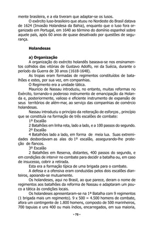 • 70 •
mente brasileira, e a ela tiveram que adaptar-se os lusos.
O exército luso-brasileiro que atuou no Nordeste do Brasil datava
de 1624 (Invasão Holandesa da Bahia), enquanto que o luso fora or-
ganizado em Portugal, em 1640 ao término do domínio espanhol sobre
aquele país, após 60 anos de quase desativado por questões de segu-
rança.
Holandesas
a) Organização
A organização do exército holandês baseava-se nos ensinamen-
tos colhidos das vitórias de Gustavo Adolfo, rei da Suécia, durante o
período da Guerra de 30 anos (1618-1648).
As tropas eram formadas de regimentos constituídos de bata-
lhões e estes, por sua vez, em companhias.
O Regimento era a unidade tática.
Maurício de Nassau introduziu, no entanto, muitas reformas no
Exército, tornando-o poderoso instrumento de emancipação da Holan-
da e, posteriormente, valioso e eficiente instrumento de expansão de
seus territórios de além-mar, ao serviço das companhias de comércio
holandesas.
Nassau introduziu o princípio da reiteração de esforços , princípio
que se constituía na formação de três escalões de combate:
1º Escalão
2 Batalhões em linha reta, lado a lado, e a 100 passos do segundo.
2º Escalão
4 Batalhões lado a lado, em forma de meia lua. Suas extremi-
dades desbordavam as alas do 1º escalão, assegurando-lhe prote-
ção de flancos.
3º Escalão
2 Batalhões em Reserva, distantes, 400 passos do segundo, e
em condições de intervir no combate para decidir a batalha ou, em caso
de insucesso, cobrir a retirada.
Esta era a formação típica de uma brigada para o combate.
A defesa e a ofensiva eram conduzidas pelos dois escalões dian-
teiros, apoiando-se mutuamente.
Os holandeses, aqui no Brasil, ao que parece, deram o nome de
regimentos aos batalhões da reforma de Nassau e adaptaram um pou-
co a tática às condições locais.
Os holandeses apresentaram-se na 1ª Batalha com 9 regimentos
(1 brigada mais um regimento). 9 x 500 = 4.500 homens de combate,
afora um contingente de 1.800 homens, composto de 500 marinheiros,
700 tapuias e uns 400 ou mais índios, encarregados, em sua maioria,
 