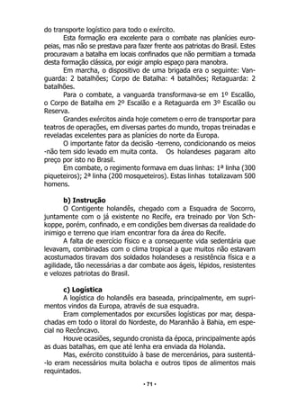 • 71 •
do transporte logístico para todo o exército.
Esta formação era excelente para o combate nas planícies euro-
peias, mas não se prestava para fazer frente aos patriotas do Brasil. Estes
procuravam a batalha em locais confinados que não permitiam a tomada
desta formação clássica, por exigir amplo espaço para manobra.
Em marcha, o dispositivo de uma brigada era o seguinte: Van-
guarda: 2 batalhões; Corpo de Batalha: 4 batalhões; Retaguarda: 2
batalhões.
Para o combate, a vanguarda transformava-se em 1º Escalão,
o Corpo de Batalha em 2º Escalão e a Retaguarda em 3º Escalão ou
Reserva.
Grandes exércitos ainda hoje cometem o erro de transportar para
teatros de operações, em diversas partes do mundo, tropas treinadas e
reveladas excelentes para as planícies do norte da Europa.
O importante fator da decisão -terreno, condicionando os meios
-não tem sido levado em muita conta. Os holandeses pagaram alto
preço por isto no Brasil.
Em combate, o regimento formava em duas linhas: 1ª linha (300
piqueteiros); 2ª linha (200 mosqueteiros). Estas linhas totalizavam 500
homens.
b) Instrução
O Contigente holandês, chegado com a Esquadra de Socorro,
juntamente com o já existente no Recife, era treinado por Von Sch-
koppe, porém, confinado, e em condições bem diversas da realidade do
inimigo e terreno que iriam encontrar fora da área do Recife.
A falta de exercício físico e a consequente vida sedentária que
levavam, combinadas com o clima tropical a que muitos não estavam
acostumados tiravam dos soldados holandeses a resistência física e a
agilidade, tão necessárias a dar combate aos ágeis, lépidos, resistentes
e velozes patriotas do Brasil.
c) Logística
A logística do holandês era baseada, principalmente, em supri-
mentos vindos da Europa, através de sua esquadra.
Eram complementados por excursões logísticas por mar, despa-
chadas em todo o litoral do Nordeste, do Maranhão à Bahia, em espe-
cial no Recôncavo.
Houve ocasiões, segundo cronista da época, principalmente após
as duas batalhas, em que até lenha era enviada da Holanda.
Mas, exército constituído à base de mercenários, para sustentá-
-lo eram necessários muita bolacha e outros tipos de alimentos mais
requintados.
 