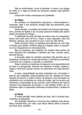 • 72 •
Não se conformavam, como os patriotas, a comer a sua espiga
de milho ou a ração de farinha de mandioca, quando estes gêneros
existissem.
Consumiam muitos caranguejos do Capibaribe.
d) Tática
No combate, os mosqueteiros avançavam e descarregavam o
mosquete, após o que tomavam posição atrás dos piqueteiros, para
remuniciamento.
Nesta situação, o combate era travado à arma branca pelo pique-
teiro, armado de espada e de um pique (pequeno bastão para aparar
golpes de espada do inimigo).
A exploração do poder de fogo era crítica, pois um mosqueteiro
levava uma hora entre um tiro e outro, o qual, disparado, caso não
falhasse, atingiria, sem precisão um alvo a cerca de 100 metros.
Deste momento crítico, os patriotas aproveitavam-se, com todo
o ímpeto, para desferir violentos ataques à espada, sobre os piquetei-
ros e os mosqueteiros em remuniciamento.
Eles se ocupavam, aos magotes, em romper vários pontos da
linha defensiva dos holandeses e penetrar por eles, criando, assim,
diversos flancos.
A formação rígida de combate holandesa não permitia que os
piqueteiros corressem em auxílio dos demais e, sentindo-se envolvidos,
o caminho era a retirada, a confusão e a desordem.
Neste momento, os patriotas entregavam-se ao aproveitamento
do êxito e à perseguição. Atuando com bastante iniciativa, audácia e
rapidez, eliminavam grande número de adversários em fuga desorde-
nada.
A maior vulnerabilidade da tática holandesa era a formação rí-
gida de seus batalhões, desaconselhável para ser utilizada em faixas
estreitas de terreno e mesmo interior de bosques. Essa formação era
condizente com as planícies do norte da Europa, tipo de terreno que
influenciou a organização de seu exército, como influencia até hoje os
exércitos mais poderosos da Europa e o dos Estados Unidos. Os co-
mentários sobre a organização holandesa complementam a análise da
tática.
e) Moral
O moral holandês nesta batalha era bom, até a surpresa luso-
-brasileira no Boqueirão.
Von Schkoppe alevantou o moral de seus soldados antes da ba-
talha, contando-lhes, por certo, suas fáceis vitórias sobre o Governa-
dor-Geral Teles, da Bahia.
 