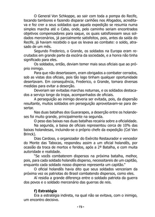 • 73 •
O General Von Schkoppe, ao sair com toda a pompa do Recife,
tocando tambores e fazendo disparar canhões nos Afogados, acredita-
va e fez crer a seus soldados que aquela expedição se resumia numa
simples marcha até o Cabo, onde, pelo caminho seriam encontrados
objetivos compensadores para saque, os quais satisfizessem seus sol-
dados mercenários, já parcialmente satisfeitos, pois, antes da saída do
Recife, já haviam recebido o que os levava ao combate: o soldo, atra-
sado de um mês.
Segundo Frederico, o Grande, os soldados na Europa eram re-
crutados em grande parte da escória da sociedade, e a honra não tinha
significado para eles.
Os soldados, então, deviam temer mais seus oficiais que ao pró-
prio inimigo.
Para que não desertassem, eram obrigados a combater cerrados,
sob as vistas dos oficiais, pois tão logo tinham qualquer oportunidade
desertavam. Em consequência, Frederico, o Grande, tomara diversas
medidas para evitar a deserção.
Deveriam ser evitadas marchas noturnas, e os soldados destaca-
dos a serviço longe da tropa, acompanhados de oficiais.
A perseguição ao inimigo deveria ser evitada, pois, da dispersão
resultante, muitos soldados em perseguição aproveitavam-se para de-
sertar.
Nas duas batalhas dos Guararapes, a deserção entre os holande-
ses foi muito grande, principalmente na segunda.
O peso das baixas nas duas batalhas recairia sobre a oficialidade.
Na segunda, a baixa de oficiais representou cerca de 10% das
baixas holandesas, incluindo-se o próprio chefe da expedição (Cel Van
Brinck).
Dias Cardoso, o organizador do Exército Restaurador e vencedor
do Monte das Tabocas, respondeu assim a um oficial holandês, por
ocasião da troca de mortos e feridos, após a 2ª Batalha, e com muita
autoridade e realidade.
“Se vocês combaterem dispersos na próxima batalha, melhor,
pois, para cada soldado holandês disperso, necessitareis de um capitão,
enquanto cada soldado nosso disperso representa um capitão.”
O oficial holandês havia dito que seus soldados venceriam da
próxima vez os patriotas do Brasil combatendo dispersos, como eles.
Aí residia a grande diferença entre o soldado patriota da guerra
dos povos e o soldado mercenário das guerras de reis.
f) Estratégia
Era a estratégia indireta, na qual não se evitava, com o inimigo,
um encontro decisivo.
 