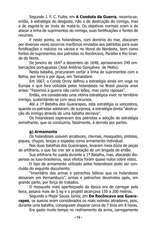 • 74 •
Segundo J. F. C. Fuller, em A Conduta da Guerra, recorria-se,
então, à estratégia do desgaste, não a de destruição do inimigo, mas
a de esgotá-lo ao invés de matá-lo. Os objetivos normais eram o de
atacar a linha de suprimentos do inimigo, suas fortificações e fontes de
recursos.
E neste ponto, os holandeses, com domínio do mar, atacaram
por diversas vezes socorros marítimos enviados aos patriotas para suas
fortificações e redutos na várzea e no litoral do Nordeste, bem como
fontes de suprimentos dos patriotas no Recôncavo, Paraíba e Rio Gran-
de do Norte.
De janeiro de 1647 a dezembro de 1648, aprisionaram 249 em-
barcações portuguesas (José Antônio Gonçalves de Mello).
Nesta batalha, procuraram cortar a linha de suprimentos com a
Bahia, por terra e por água, em Tamandaré.
Em 1667, o Conde Orrey definiu a estratégia ainda em voga na
Europa e que fora utilizada pelos holandeses no Brasil poucos anos
antes: “Fazemos a guerra não como leões, mas como raposas”.
Então, era considerado uma vitória estratégica viver no território
inimigo, sustentando-se com seus recursos.
Até a 1ª Batalha dos Guararapes, esta estratégia ia vencedora,
quando os patriotas adotaram, de surpresa, a estratégia direta “destrui-
ção do inimigo através de uma batalha decisiva”.
Os holandeses esperavam dos patriotas a adoção de estratégia
semelhante, que os conduziria, fatalmente, à derrota por partes.
g) Armamento
Os holandeses usavam arcabuzes, clavinas, mosquetes, pistolas,
piques, chuços, lanças e espadas como armamento individual.
Nas duas batalhas dos Guararapes, levaram meia dúzia de peças
de artilharia, o que faz crer ser a dotação de um brigada de então.
Sua artilharia foi usada durante a 1ª Batalha, mas, atacando dis-
persos os luso-brasileiros, seus efeitos foram quase nulos sobre estes.
O tipo de armamento utilizado pelos holandeses pode ser con-
cluído do seguinte documento:
“Inventário das armas e petrechos bélicos que os holandeses
deixaram em Pernambuco”, armas e petrechos devolvidos após, em
grande parte, por força de tratados.
O mosquete mais aperfeiçoado da época era de carregar pela
boca, pesava mais de 5 kg e o projetil alcançava 150 a 200 metros.
Segundo o Major Souza Júnior, em Do Recôncavo aos Guara-
rapes, os suecos eram considerados os mais exímios atiradores, pois,
durante uma batalha, conseguiam disparar cerca de 7 tiros em 8 horas.
Era gasto muito tempo no resfriamento da arma, carregamento
 