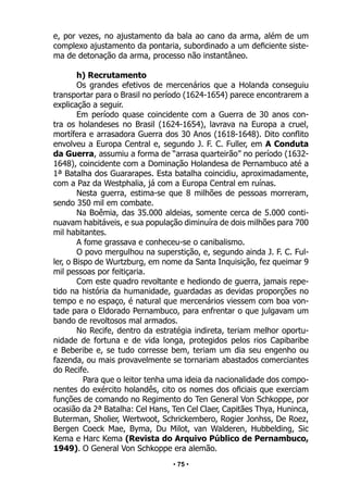 • 75 •
e, por vezes, no ajustamento da bala ao cano da arma, além de um
complexo ajustamento da pontaria, subordinado a um deficiente siste-
ma de detonação da arma, processo não instantâneo.
h) Recrutamento
Os grandes efetivos de mercenários que a Holanda conseguiu
transportar para o Brasil no período (1624-1654) parece encontrarem a
explicação a seguir.
Em período quase coincidente com a Guerra de 30 anos con-
tra os holandeses no Brasil (1624-1654), lavrava na Europa a cruel,
mortífera e arrasadora Guerra dos 30 Anos (1618-1648). Dito conflito
envolveu a Europa Central e, segundo J. F. C. Fuller, em A Conduta
da Guerra, assumiu a forma de “arrasa quarteirão” no período (1632-
1648), coincidente com a Dominação Holandesa de Pernambuco até a
1ª Batalha dos Guararapes. Esta batalha coincidiu, aproximadamente,
com a Paz da Westphalia, já com a Europa Central em ruínas.
Nesta guerra, estima-se que 8 milhões de pessoas morreram,
sendo 350 mil em combate.
Na Boêmia, das 35.000 aldeias, somente cerca de 5.000 conti-
nuavam habitáveis, e sua população diminuíra de dois milhões para 700
mil habitantes.
A fome grassava e conheceu-se o canibalismo.
O povo mergulhou na superstição, e, segundo ainda J. F. C. Ful-
ler, o Bispo de Wurtzburg, em nome da Santa Inquisição, fez queimar 9
mil pessoas por feitiçaria.
Com este quadro revoltante e hediondo de guerra, jamais repe-
tido na história da humanidade, guardadas as devidas proporções no
tempo e no espaço, é natural que mercenários viessem com boa von-
tade para o Eldorado Pernambuco, para enfrentar o que julgavam um
bando de revoltosos mal armados.
No Recife, dentro da estratégia indireta, teriam melhor oportu-
nidade de fortuna e de vida longa, protegidos pelos rios Capibaribe
e Beberibe e, se tudo corresse bem, teriam um dia seu engenho ou
fazenda, ou mais provavelmente se tornariam abastados comerciantes
do Recife.
Para que o leitor tenha uma ideia da nacionalidade dos compo-
nentes do exército holandês, cito os nomes dos oficiais que exerciam
funções de comando no Regimento do Ten General Von Schkoppe, por
ocasião da 2ª Batalha: Cel Hans, Ten Cel Claer, Capitães Thya, Huninca,
Buterman, Sholier, Wertwoot, Schrickembero, Rogier Jonhss, De Roez,
Bergen Coeck Mae, Byma, Du Milot, van Walderen, Hubbelding, Sic
Kema e Harc Kema (Revista do Arquivo Público de Pernambuco,
1949). O General Von Schkoppe era alemão.
 