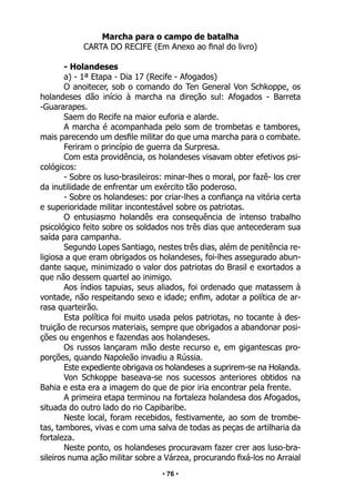 • 76 •
Marcha para o campo de batalha
CARTA DO RECIFE (Em Anexo ao final do livro)
- Holandeses
a) - 1ª Etapa - Dia 17 (Recife - Afogados)
O anoitecer, sob o comando do Ten General Von Schkoppe, os
holandeses dão início à marcha na direção sul: Afogados - Barreta
-Guararapes.
Saem do Recife na maior euforia e alarde.
A marcha é acompanhada pelo som de trombetas e tambores,
mais parecendo um desfile militar do que uma marcha para o combate.
Feriram o princípio de guerra da Surpresa.
Com esta providência, os holandeses visavam obter efetivos psi-
cológicos:
- Sobre os luso-brasileiros: minar-lhes o moral, por fazê- los crer
da inutilidade de enfrentar um exército tão poderoso.
- Sobre os holandeses: por criar-lhes a confiança na vitória certa
e superioridade militar incontestável sobre os patriotas.
O entusiasmo holandês era consequência de intenso trabalho
psicológico feito sobre os soldados nos três dias que antecederam sua
saída para campanha.
Segundo Lopes Santiago, nestes três dias, além de penitência re-
ligiosa a que eram obrigados os holandeses, foi-lhes assegurado abun-
dante saque, minimizado o valor dos patriotas do Brasil e exortados a
que não dessem quartel ao inimigo.
Aos índios tapuias, seus aliados, foi ordenado que matassem à
vontade, não respeitando sexo e idade; enfim, adotar a política de ar-
rasa quarteirão.
Esta política foi muito usada pelos patriotas, no tocante à des-
truição de recursos materiais, sempre que obrigados a abandonar posi-
ções ou engenhos e fazendas aos holandeses.
Os russos lançaram mão deste recurso e, em gigantescas pro-
porções, quando Napoleão invadiu a Rússia.
Este expediente obrigava os holandeses a suprirem-se na Holanda.
Von Schkoppe baseava-se nos sucessos anteriores obtidos na
Bahia e esta era a imagem do que de pior iria encontrar pela frente.
A primeira etapa terminou na fortaleza holandesa dos Afogados,
situada do outro lado do rio Capibaribe.
Neste local, foram recebidos, festivamente, ao som de trombe-
tas, tambores, vivas e com uma salva de todas as peças de artilharia da
fortaleza.
Neste ponto, os holandeses procuravam fazer crer aos luso-bra-
sileiros numa ação militar sobre a Várzea, procurando fixá-los no Arraial
 