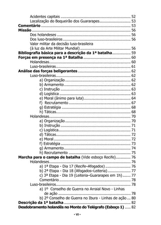 • 6 •
Acidentes capitais.............................................................. 52
Localização do Boqueirão dos Guararapes.
........................... 53
Comentário............................................................................... 53
Missão....................................................................................... 56
Dos holandeses................................................................. 56
Dos luso-brasileiros............................................................ 56
Valor militar da decisão luso-brasileira
(à luz da Arte Militar Mundial)............................................. 56
Bibliografia básica para a descrição da 1ª batalha.
................ 59
Forças em presença na 1ª Batalha.......................................... 60
Holandesas.
....................................................................... 60
Luso-brasileiras.
................................................................. 61
Análise das forças beligerantes............................................... 62
Luso-brasileiras.
................................................................. 62
a) Organização.......................................................... 62
b) Armamento........................................................... 62
c) Instrução.............................................................. 63
d) Logística............................................................... 63
e) Moral (ânimo para luta).
......................................... 64
f) Recrutamento....................................................... 67
g) Estratégia............................................................. 68
h) Táticas.
................................................................. 68
Holandesas.
....................................................................... 70
a) Organização.......................................................... 70
b) Instrução.............................................................. 71
c) Logística.
............................................................... 71
d) Táticas.
................................................................. 72
e) Moral.................................................................... 72
f) Estratégia.............................................................. 73
g) Armamento........................................................... 74
h) Recrutamento....................................................... 75
Marcha para o campo de batalha (Vide esboço Recife).
............. 76
Holandeses.
....................................................................... 76
a) 1ª Etapa - Dia 17 (Recife–Afogados)....................... 76
b) 2ª Etapa - Dia 18 (Afogados–Leiteria)..................... 77
c) 3ª Etapa - Dia 19 (Leiteria–Guararapes em 1h)........ 77
Comentário............................................................... 78
Luso-brasileiros.
................................................................. 78
a) 1º Conselho de Guerra no Arraial Novo - Linhas
de ação................................................................ 78
b) 2º Conselho de Guerra no Ibura - Linhas de ação.... 80
Descrição da 1ª batalha........................................................... 82
Desdobramento holandês no Monte do Telégrafo (Esboço 1)...... 82
• VI •
 