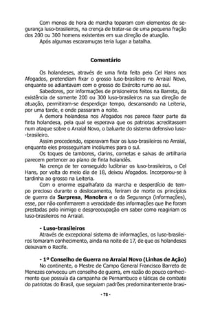 • 78 •
Com menos de hora de marcha toparam com elementos de se-
gurança luso-brasileiros, na crença de tratar-se de uma pequena fração
dos 200 ou 300 homens existentes em sua direção de atuação.
Após algumas escaramuças teria lugar a batalha.
Comentário
Os holandeses, através de uma finta feita pelo Cel Hans nos
Afogados, pretendiam fixar o grosso luso-brasileiro no Arraial Novo,
enquanto se adiantavam com o grosso do Exército rumo ao sul.
Sabedores, por informações de prisioneiros feitos na Barreta, da
existência de somente 200 ou 300 luso-brasileiros na sua direção de
atuação, permitiram-se desperdiçar tempo, descansando na Leiteria,
por uma tarde, e onde passaram a noite.
A demora holandesa nos Afogados nos parece fazer parte da
finta holandesa, pela qual se esperava que os patriotas acreditassem
num ataque sobre o Arraial Novo, o baluarte do sistema defensivo luso-
-brasileiro.
Assim procedendo, esperavam fixar os luso-brasileiros no Arraial,
enquanto eles prosseguiriam incólumes para o sul.
Os toques de tambores, clarins, cornetas e salvas de artilharia
parecem pertencer ao plano de finta holandês.
Na crença de ter conseguido ludibriar os luso-brasileiros, o Cel
Hans, por volta do meio dia de 18, deixou Afogados. Incorporou-se à
tardinha ao grosso na Leiteria.
Com o enorme espalhafato da marcha e desperdício de tem-
po precioso durante o deslocamento, feriram de morte os princípios
de guerra da Surpresa, Manobra e o da Segurança (informações),
esse, por não confirmarem a veracidade das informações que lhe foram
prestadas pelo inimigo e despreocupação em saber como reagiriam os
luso-brasileiros no Arraial.
- Luso-brasileiros
Através de excepcional sistema de informações, os luso-brasilei-
ros tomaram conhecimento, ainda na noite de 17, de que os holandeses
deixavam o Recife.
- 1º Conselho de Guerra no Arraial Novo (Linhas de Ação)
No continente, o Mestre de Campo General Francisco Barreto de
Menezes convocou um conselho de guerra, em razão do pouco conheci-
mento que possuía da campanha de Pernambuco e táticas de combate
do patriotas do Brasil, que seguiam padrões predominantemente brasi-
 