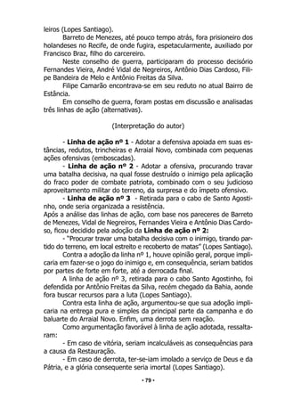 • 79 •
leiros (Lopes Santiago).
Barreto de Menezes, até pouco tempo atrás, fora prisioneiro dos
holandeses no Recife, de onde fugira, espetacularmente, auxiliado por
Francisco Braz, filho do carcereiro.
Neste conselho de guerra, participaram do processo decisório
Fernandes Vieira, André Vidal de Negreiros, Antônio Dias Cardoso, Fili-
pe Bandeira de Melo e Antônio Freitas da Silva.
Filipe Camarão encontrava-se em seu reduto no atual Bairro de
Estância.
Em conselho de guerra, foram postas em discussão e analisadas
três linhas de ação (alternativas).
(Interpretação do autor)
- Linha de ação nº 1 - Adotar a defensiva apoiada em suas es-
tâncias, redutos, trincheiras e Arraial Novo, combinada com pequenas
ações ofensivas (emboscadas).
- Linha de ação nº 2 - Adotar a ofensiva, procurando travar
uma batalha decisiva, na qual fosse destruído o inimigo pela aplicação
do fraco poder de combate patriota, combinado com o seu judicioso
aproveitamento militar do terreno, da surpresa e do ímpeto ofensivo.
- Linha de ação nº 3 - Retirada para o cabo de Santo Agosti-
nho, onde seria organizada a resistência.
Após a análise das linhas de ação, com base nos pareceres de Barreto
de Menezes, Vidal de Negreiros, Fernandes Vieira e Antônio Dias Cardo-
so, ficou decidido pela adoção da Linha de ação nº 2:
- “Procurar travar uma batalha decisiva com o inimigo, tirando par-
tido do terreno, em local estreito e recoberto de matas” (Lopes Santiago).
Contra a adoção da linha nº 1, houve opinião geral, porque impli-
caria em fazer-se o jogo do inimigo e, em consequência, seriam batidos
por partes de forte em forte, até a derrocada final.
A linha de ação nº 3, retirada para o cabo Santo Agostinho, foi
defendida por Antônio Freitas da Silva, recém chegado da Bahia, aonde
fora buscar recursos para a luta (Lopes Santiago).
Contra esta linha de ação, argumentou-se que sua adoção impli-
caria na entrega pura e simples da principal parte da campanha e do
baluarte do Arraial Novo. Enfim, uma derrota sem reação.
Como argumentação favorável à linha de ação adotada, ressalta-
ram:
- Em caso de vitória, seriam incalculáveis as consequências para
a causa da Restauração.
- Em caso de derrota, ter-se-iam imolado a serviço de Deus e da
Pátria, e a glória consequente seria imortal (Lopes Santiago).
 