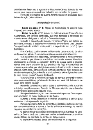 • 81 •
acordam em fazer alto e aguardar o Mestre de Campo Barreto de Me-
nezes, para que o assunto fosse debatido em conselho de guerra.
Formado o conselho de guerra, foram postas em discussão duas
linhas de ação (alternativas).
(Interpretação do autor)
- Linha de ação nº 1: Atacar os holandeses na Leiteria (Boa
Viagem) em campo aberto.
- Linha de ação nº 2: Atacar os holandeses no Boqueirão dos
Guararapes, em terreno confinado, que lhes tolhesse a liberdade de
manobra e os obrigasse a reduzir a frente de ataque.
Iniciado o Conselho de Guerra, Fernandes Vieira, em defesa de
sua ideia, solicitou o testemunho e opinião do intrépido Dias Cardoso
“na qualidade de soldado mais prático e experiente em tudo” (Lopes
Santiago).
Dias Cardoso confirmou ser militarmente certo o ponto de vista
de Fernandes Vieira. E completou mais ou menos nestes termos:
“Ao atacarmos no Boqueirão, compensaremos a nossa inferiori-
dade numérica, por tirarmos o máximo partido do terreno. Com isto,
obrigaremos o inimigo a combater dentro de nossa tática e impedi-
remos que tirem proveito de sua potência de fogo e capacidade de
manobra pelas alas, por obrigá-los a reduzir drasticamente a frente de
ataque. Além disso, obrigaremos o inimigo a combater mais distante de
sua base de operações, o Recife, e em local onde existe água abundan-
te para nossas tropas” (Lopes Santiago).
“Ao atacarmos o inimigo na direção da Barreta, enfrentá-lo-emos
dentro de suas táticas, próximo do Recife e em local difícil de obter-se
água para nossas tropas”.
Havendo concordância geral sobre a conveniência de atacar-se
o inimigo nos Guararapes, Barreto de Menezes decidiu que a batalha
decisiva fosse procurada naquele local.
Sem perda de tempo, fez marchar o exército para os Guararapes,
que ocuparam no maior sigilo até às 22 horas.
Durante a noite, discutiram o melhor dispositivo a adotar para
enfrentar o inimigo no dia seguinte.
Para compensar a falta de alimento, os soldados patriotas devem
ter sido aconselhados a dormir, a fim de enfrentar o inimigo na manhã
seguinte nas melhores condições.
O acerto militar da decisão defendida por Dias Cardoso no Con-
selho de Guerra do Ibura poderá ser melhor entendido quando analisa-
das as táticas de combate de ambos os beligerantes.
O dispositivo adotado pelos luso-brasileiros foi o seguinte:
 