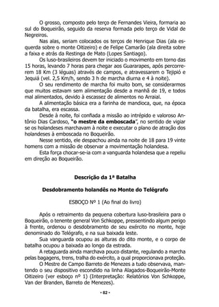 • 82 •
O grosso, composto pelo terço de Fernandes Vieira, formaria ao
sul do Boqueirão, seguido da reserva formada pelo terço de Vidal de
Negreiros.
Nas alas, seriam colocados os terços de Henrique Dias (ala es-
querda sobre o monte Oitizeiro) e de Felipe Camarão (ala direita sobre
a faixa e atrás da Restinga de Mato (Lopes Santiago).
Os luso-brasileiros devem ter iniciado o movimento em torno das
15 horas, levando 7 horas para chegar aos Guararapes, após percorre-
rem 18 Km (3 léguas) através de campos, e atravessarem o Tejipió e
Jequiá (vel. 2,5 Km/h, sendo 3 h de marcha diurna e 4 à noite).
O seu rendimento de marcha foi muito bom, se considerarmos
que muitos estavam sem alimentação desde a manhã de 19, e todos
mal alimentados, devido à escassez de alimentos no Arraial.
A alimentação básica era a farinha de mandioca, que, na época
da batalha, era escassa.
Desde à noite, foi confiada a missão ao intrépido e valoroso An-
tônio Dias Cardoso, “o mestre da emboscada”, no sentido de vigiar
se os holandeses marchavam à noite e executar o plano de atração dos
holandeses à emboscada no Boqueirão.
Nesse sentido, ele despachou ainda na noite de 18 para 19 vinte
homens com a missão de observar a movimentação holandesa.
Esta força chocar-se-ia com a vanguarda holandesa que a repeliu
em direção ao Boqueirão.
Descrição da 1ª Batalha
Desdobramento holandês no Monte do Telégrafo
ESBOÇO Nº 1 (Ao final do livro)
Após o retraimento da pequena cobertura luso-brasileira para o
Boqueirão, o tenente general Von Schkoppe, pressentindo algum perigo
à frente, ordenou o desdobramento de seu exército no monte, hoje
denominado do Telégrafo, e na sua baixada leste.
Sua vanguarda ocupou as alturas do dito monte, e o corpo de
batalha ocupou a baixada ao longo da estrada.
A retaguarda ainda marchava pouco distante, regulando a marcha
pelas bagagens, trens, tralha do exército, a qual proporcionava proteção.
O Mestre de Campo Barreto de Menezes a tudo observava, man-
tendo o seu dispositivo escondido na linha Alagados-Boqueirão-Monte
Oitizeiro (ver esboço nº 1) (Interpretação: Relatórios Von Schkoppe,
Van der Branden, Barreto de Menezes).
 