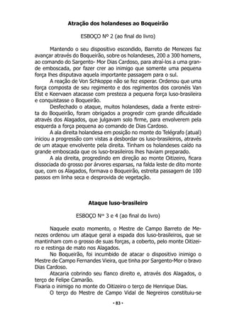 • 83 •
Atração dos holandeses ao Boqueirão
ESBOÇO Nº 2 (ao final do livro)
Mantendo o seu dispositivo escondido, Barreto de Menezes faz
avançar através do Boqueirão, sobre os holandeses, 200 a 300 homens,
ao comando do Sargento- Mor Dias Cardoso, para atraí-los a uma gran-
de emboscada, por fazer crer ao inimigo que somente uma pequena
força lhes disputava aquela importante passagem para o sul.
A reação de Von Schkoppe não se fez esperar. Ordenou que uma
força composta de seu regimento e dos regimentos dos coronéis Van
Elst e Keervaen atacasse com presteza a pequena força luso-brasileira
e conquistasse o Boqueirão.
Desfechado o ataque, muitos holandeses, dada a frente estrei-
ta do Boqueirão, foram obrigados a progredir com grande dificuldade
através dos Alagados, que julgavam solo firme, para envolverem pela
esquerda a força pequena ao comando de Dias Cardoso.
A ala direita holandesa em posição no monte do Telégrafo (atual)
iniciou a progressão com vistas a desbordar os luso-brasileiros, através
de um ataque envolvente pela direita. Tinham os holandeses caído na
grande emboscada que os luso-brasileiros lhes haviam preparado.
A ala direita, progredindo em direção ao monte Oitizeiro, ficara
dissociada do grosso por árvores esparsas, na falda leste de dito monte
que, com os Alagados, formava o Boqueirão, estreita passagem de 100
passos em linha seca e desprovida de vegetação.
Ataque luso-brasileiro
ESBOÇO Nos
3 e 4 (ao final do livro)
Naquele exato momento, o Mestre de Campo Barreto de Me-
nezes ordenou um ataque geral a espada dos luso-brasileiros, que se
mantinham com o grosso de suas forças, a coberto, pelo monte Oitizei-
ro e restinga de mato nos Alagados.
No Boqueirão, foi incumbido de atacar o dispositivo inimigo o
Mestre de Campo Fernandes Vieira, que tinha por Sargento-Mor o bravo
Dias Cardoso.
Atacaria cobrindo seu flanco direito e, através dos Alagados, o
terço de Felipe Camarão.
Fixaria o inimigo no monte do Oitizeiro o terço de Henrique Dias.
O terço do Mestre de Campo Vidal de Negreiros constituiu-se
 