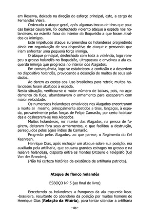 • 84 •
em Reserva, deixada na direção do esforço principal, este, a cargo de
Fernandes Vieira.
Ordenado o ataque geral, após algumas trocas de tiros que pou-
cas baixas causaram, foi desfechado violento ataque a espada nos ho-
landeses, na estreita faixa do interior do Boqueirão a que foram atraí-
dos os inimigos.
Este impetuoso ataque surpreendeu os holandeses progredindo
ainda em organização de seu dispositivo de ataque e pensando que
iriam enfrentar uma pequena força inimiga.
O ataque principal, desfechado com toda a violência, logo rom-
peu o grosso holandês no Boqueirão, ultrapassou e envolveu a ala es-
querda inimiga que progredia no interior dos Alagados.
Em consequência, logo se estabeleceu a confusão e a desordem
no dispositivo holandês, provocando a deserção de muitos de seus sol-
dados.
Ao darem as costas aos luso-brasileiros para retrair, muitos ho-
landeses foram abatidos à espada.
Nesta situação, verificou-se o maior número de baixas, pois, no aço-
damento da fuga, abandonavam o armamento para escaparem com
maior velocidade.
Os numerosos holandeses envolvidos nos Alagados encontraram
a morte ali mesmo, principalmente abatidos a tiros, lançaços, à espa-
da, provavelmente pelas forças de Felipe Camarão, por certo habitua-
das a deslocarem-se nos Alagados.
Muitos holandeses, no interior dos Alagados, na pressa de fu-
girem, deitaram fora seus armamentos, o que facilitou a destruição,
perseguidos pelos ágeis índios de Camarão.
Progredia pelos Alagados, ao que parece, o Regimento do Cel
Keervaen.
Henrique Dias, após rechaçar um ataque sobre sua posição, era
auxiliado pela artilharia, que causava grandes estragos no grosso e na
reserva holandesa, disposta entre os montes Oitizeiro e Telégrafo (Cel
Van der Branden).
(Não há certeza histórica da existência de artilharia patriota).
Ataque de flanco holandês
ESBOÇO Nº 5 (ao final do livro)
Percebendo os holandeses a franqueza da ala esquerda luso-
-brasileira, resultante do abandono da posição por muitos homens de
Henrique Dias (Relação da Vitória), para tentar silenciar a artilharia
 