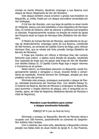 • 85 •
inimiga no monte Oitizeiro, decidiram empregar a sua Reserva num
ataque de flanco (Regimento de Van der Branden).
Este ataque também visava envolver o grosso luso-brasileiro no
Boqueirão, aí, então, fixado por um ataque secundário comandado por
Von Schkoppe.
O Cel Van der Branden, com sua base de partida no atual monte
do Telégrafo, atacou com dois batalhões o fraco dispositivo de Henrique
Dias, no monte do Oitizeiro, além de silenciar a artilharia luso-brasileira
aí colocada. Progressivamente recalcou na direção do monte da Igreja
dos Prazeres atual as tropas de Henrique Dias (Relatório Van der Bran-
den).
O Mestre de Campo Barreto de Menezes, apercebendo-se do pe-
rigo de desbordamento, empregou parte de sua Reserva, constituída
de 560 homens, ao comando do Capitão Cosmo do Rego, para reforçar
Henrique Dias, que se retraía sob forte pressão inimiga (Relatório de
Barreto de Menezes).
A tropa que mandou em reforço a Henrique Dias não cumpriu
fielmente suas ordens e adotou outra direção de atuação, resultando
ficar separada da tropa que iria apoiar, pela tropa de Van der Branden
(ver detalhe Esboço 5). O Capitão Cosmo Rego logo a seguir retornou
e incorporou-se ao grosso.
Neste ínterim, os holandeses atacaram no Boqueirão, sendo fra-
gorosamente batidos e obrigados a recuar, levando ferido o coman-
dante da expedição, Tenente General Von Schkoppe, atingido por dois
projéteis numa das pernas.
Eliminada esta ameaça, prosseguiu avançando o ataque de flan-
co, retardado bravamente por Henrique Dias (ver detalhe Esboço 5).
O restante da Reserva, Barreto de Menezes a empregara no Boqueirão,
para aumentar o ímpeto ofensivo do ataque, com a vanguarda ao co-
mando, agora, de Vidal de Negreiros (Relatórios Barreto de Menezes e
Vidal de Negreiros).
Manobra Luso-brasileira para conter
o ataque envolvente holandês
ESBOÇO Nº 6 (ver ao final do livro)
Eliminada a ameaça no Boqueirão, Barreto de Menezes deixa-o
ocupado com 200 homens, possivelmente ao comando do Sargento-
Mor Antônio Dias Cardoso.
Com o restante, deu meia volta, abandonou o Boqueirão e tomou
posição nas faldas leste do atual monte da Igreja N. S. dos Prazeres,
 