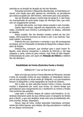 • 86 •
cobrindo-se na direção de atuação de Van der Branden.
Pensando encontrar o Boqueirão abandonado, os holandeses en-
viaram uma fração para dele apossar-se; entretanto, ao perceberem
que estava ocupado por 200 homens, retornaram para suas posições.
Van der Branden atingiu o monte hoje da Igreja N. S. dos Praze-
res acompanhado de perto pelas tropas de Henrique Dias, que evita-
vam um engajamento cerrado.
Ao atingir este ponto, sua tropa estava exausta e sem munição.
Gastou algum tempo, segundo seu depoimento, com uma pero-
ração, concitando seus homens a prosseguirem no ataque, utilizando
as espadas.
Nessa ocasião, Van der Branden recebeu ordens de Von Sch-
koppe, informando-lhe encontrar-se ferido e com o seu Exército “bas-
tante batido”, na baixada.
Ordenou-lhe que assumisse o comando e que não prosseguisse
no ataque, por ter fracassado na baixada do Boqueirão o ataque secun-
dário de fixação.
Ordenou-lhe, outrossim, que retraísse para o atual monte Te-
légrafo, onde deveria reorganizar o restante do Exército e, tão logo
chegasse a noite, retirar-se para Leiteria, hoje Praia da Boa Viagem.
(Interpretação do autor, com apoio em Relação da Vitória e relatório
Van der Branden)
Estabilidade da frente (Exércitos frente a frente)
ESBOÇO Nº 7 (ver ao final do livro)
Após uma luta que durara 4 horas (Barreto de Menezes), levando
à beira da exaustão muitos de seus soldados, os holandeses retorna-
ram às suas posições no atual monte do Telégrafo, e os luso-brasileiros
ficaram no Boqueirão e crista topográfica do monte do Oitizeiro.
Até à noite, os dois exércitos ficaram frente a frente, trocando
insultos e disparando por vezes suas armas, ao mesmo tempo que
aproveitavam para reorganizarem-se e recolherem os mortos e feridos
mais próximos das posições.
Logo após o violento ataque de ruptura luso-brasileiro, os ho-
landeses desviaram parte de seus efetivos para o transporte de feridos
para o Recife, o que veio desfalcar ainda mais seus já desfalcados efe-
tivos (mortos, feridos, deserções).
Houve, logo de início, muitas deserções holandesas, principal-
mente dos índios tapuias, seus aliados, tão logo perceberam a violência
de um ataque convencional.
 