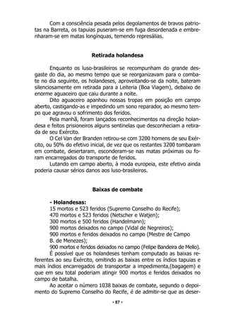 • 87 •
Com a consciência pesada pelos degolamentos de bravos patrio-
tas na Barreta, os tapuias puseram-se em fuga desordenada e embre-
nharam-se em matas longínquas, temendo represálias.
Retirada holandesa
Enquanto os luso-brasileiros se recompunham do grande des-
gaste do dia, ao mesmo tempo que se reorganizavam para o comba-
te no dia seguinte, os holandeses, aproveitando-se da noite, bateram
silenciosamente em retirada para a Leiteria (Boa Viagem), debaixo de
enorme aguaceiro que caiu durante a noite.
Dito aguaceiro apanhou nossas tropas em posição em campo
aberto, castigando-as e impedindo um sono reparador, ao mesmo tem-
po que agravou o sofrimento dos feridos.
Pela manhã, foram lançados reconhecimentos na direção holan-
desa e feitos prisioneiros alguns sentinelas que desconheciam a retira-
da de seu Exército.
O Cel Van der Branden retirou-se com 3200 homens de seu Exér-
cito, ou 50% do efetivo inicial, de vez que os restantes 3200 tombaram
em combate, desertaram, esconderam-se nas matas próximas ou fo-
ram encarregados do transporte de feridos.
Lutando em campo aberto, à moda europeia, este efetivo ainda
poderia causar sérios danos aos luso-brasileiros.
Baixas de combate
- Holandesas:
15 mortos e 523 feridos (Supremo Conselho do Recife);
470 mortos e 523 feridos (Netscher e Watjen);
300 mortos e 500 feridos (Handelmann);
900 mortos deixados no campo (Vidal de Negreiros);
900 mortos e feridos deixados no campo (Mestre de Campo
B. de Menezes);
900 mortos e feridos deixados no campo (Felipe Bandeira de Mello).
É possível que os holandeses tenham computado as baixas re-
ferentes ao seu Exército, omitindo as baixas entre os índios tapuias e
mais índios encarregados de transportar a impedimenta,(bagagem) e
que em seu total poderiam atingir 900 mortos e feridos deixados no
campo de batalha.
Ao aceitar o número 1038 baixas de combate, segundo o depoi-
mento do Supremo Conselho do Recife, é de admitir-se que as deser-
 