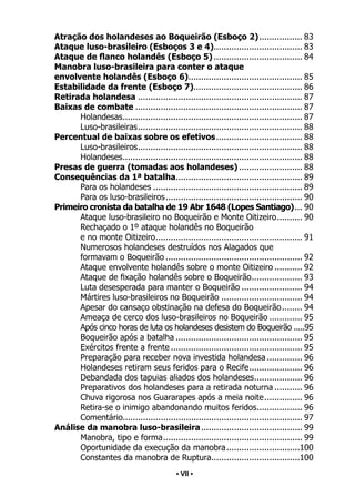 • 7 •
Atração dos holandeses ao Boqueirão (Esboço 2).
................. 83
Ataque luso-brasileiro (Esboços 3 e 4)................................... 83
Ataque de flanco holandês (Esboço 5).................................... 84
Manobra luso-brasileira para conter o ataque
envolvente holandês (Esboço 6).
............................................. 85
Estabilidade da frente (Esboço 7)........................................... 86
Retirada holandesa.................................................................. 87
Baixas de combate................................................................... 87
Holandesas.
....................................................................... 87
Luso-brasileiras.
................................................................. 88
Percentual de baixas sobre os efetivos................................... 88
Luso-brasileiros.
................................................................. 88
Holandeses.
....................................................................... 88
Presas de guerra (tomadas aos holandeses).......................... 88
Consequências da 1ª batalha.
.................................................. 89
Para os holandeses............................................................ 89
Para os luso-brasileiros.
...................................................... 90
Primeiro cronista da batalha de 19 Abr 1648 (Lopes Santiago).
... 90
Ataque luso-brasileiro no Boqueirão e Monte Oitizeiro.
.......... 90
Rechaçado o 1º ataque holandês no Boqueirão
e no monte Oitizeiro.
.......................................................... 91
Numerosos holandeses destruídos nos Alagados que
formavam o Boqueirão....................................................... 92
Ataque envolvente holandês sobre o monte Oitizeiro............ 92
Ataque de fixação holandês sobre o Boqueirão.
.................... 93
Luta desesperada para manter o Boqueirão......................... 94
Mártires luso-brasileiros no Boqueirão................................. 94
Apesar do cansaço obstinação na defesa do Boqueirão.
........ 94
Ameaça de cerco dos luso-brasileiros no Boqueirão.............. 95
Após cinco horas de luta os holandeses desistem do Boqueirão......95
Boqueirão após a batalha................................................... 95
Exércitos frente a frente..................................................... 95
Preparação para receber nova investida holandesa............... 96
Holandeses retiram seus feridos para o Recife.
..................... 96
Debandada dos tapuias aliados dos holandeses.
................... 96
Preparativos dos holandeses para a retirada noturna............ 96
Chuva rigorosa nos Guararapes após a meia noite.
............... 96
Retira-se o inimigo abandonando muitos feridos.
.................. 96
Comentário.
....................................................................... 97
Análise da manobra luso-brasileira......................................... 99
Manobra, tipo e forma.
....................................................... 99
Oportunidade da execução da manobra.
.............................100
Constantes da manobra de Ruptura.
...................................100
• VII •
 