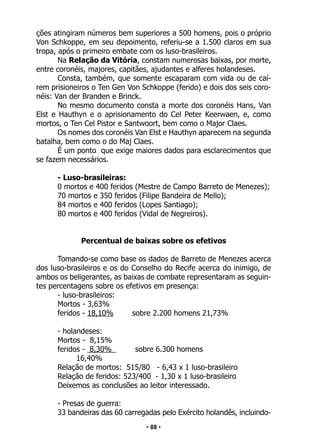 • 88 •
ções atingiram números bem superiores a 500 homens, pois o próprio
Von Schkoppe, em seu depoimento, referiu-se a 1.500 claros em sua
tropa, após o primeiro embate com os luso-brasileiros.
Na Relação da Vitória, constam numerosas baixas, por morte,
entre coronéis, majores, capitães, ajudantes e alferes holandeses.
Consta, também, que somente escaparam com vida ou de caí-
rem prisioneiros o Ten Gen Von Schkoppe (ferido) e dois dos seis coro-
néis: Van der Branden e Brinck.
No mesmo documento consta a morte dos coronéis Hans, Van
Elst e Hauthyn e o aprisionamento do Cel Peter Keerwaen, e, como
mortos, o Ten Cel Pistor e Santwoort, bem como o Major Claes.
Os nomes dos coronéis Van Elst e Hauthyn aparecem na segunda
batalha, bem como o do Maj Claes.
É um ponto que exige maiores dados para esclarecimentos que
se fazem necessários.
- Luso-brasileiras:
0 mortos e 400 feridos (Mestre de Campo Barreto de Menezes);
70 mortos e 350 feridos (Filipe Bandeira de Mello);
84 mortos e 400 feridos (Lopes Santiago);
80 mortos e 400 feridos (Vidal de Negreiros).
Percentual de baixas sobre os efetivos
Tomando-se como base os dados de Barreto de Menezes acerca
dos luso-brasileiros e os do Conselho do Recife acerca do inimigo, de
ambos os beligerantes, as baixas de combate representaram as seguin-
tes percentagens sobre os efetivos em presença:
- luso-brasileiros:
Mortos - 3,63%
feridos - 18,10% sobre 2.200 homens 21,73%
- holandeses:
Mortos - 8,15%
feridos - 8,30% sobre 6.300 homens
16,40%
Relação de mortos: 515/80 - 6,43 x 1 luso-brasileiro
Relação de feridos: 523/400 - 1,30 x 1 luso-brasileiro
Deixemos as conclusões ao leitor interessado.
- Presas de guerra:
33 bandeiras das 60 carregadas pelo Exército holandês, incluindo-
 