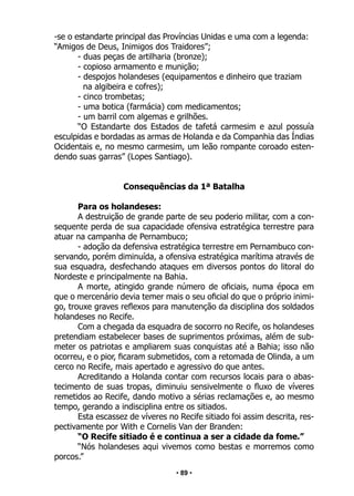 • 89 •
-se o estandarte principal das Províncias Unidas e uma com a legenda:
“Amigos de Deus, Inimigos dos Traidores”;
- duas peças de artilharia (bronze);
- copioso armamento e munição;
- despojos holandeses (equipamentos e dinheiro que traziam
na algibeira e cofres);
- cinco trombetas;
- uma botica (farmácia) com medicamentos;
- um barril com algemas e grilhões.
“O Estandarte dos Estados de tafetá carmesim e azul possuía
esculpidas e bordadas as armas de Holanda e da Companhia das Índias
Ocidentais e, no mesmo carmesim, um leão rompante coroado esten-
dendo suas garras” (Lopes Santiago).
Consequências da 1ª Batalha
Para os holandeses:
A destruição de grande parte de seu poderio militar, com a con-
sequente perda de sua capacidade ofensiva estratégica terrestre para
atuar na campanha de Pernambuco;
- adoção da defensiva estratégica terrestre em Pernambuco con-
servando, porém diminuída, a ofensiva estratégica marítima através de
sua esquadra, desfechando ataques em diversos pontos do litoral do
Nordeste e principalmente na Bahia.
A morte, atingido grande número de oficiais, numa época em
que o mercenário devia temer mais o seu oficial do que o próprio inimi-
go, trouxe graves reflexos para manutenção da disciplina dos soldados
holandeses no Recife.
Com a chegada da esquadra de socorro no Recife, os holandeses
pretendiam estabelecer bases de suprimentos próximas, além de sub-
meter os patriotas e ampliarem suas conquistas até a Bahia; isso não
ocorreu, e o pior, ficaram submetidos, com a retomada de Olinda, a um
cerco no Recife, mais apertado e agressivo do que antes.
Acreditando a Holanda contar com recursos locais para o abas-
tecimento de suas tropas, diminuiu sensivelmente o fluxo de víveres
remetidos ao Recife, dando motivo a sérias reclamações e, ao mesmo
tempo, gerando a indisciplina entre os sitiados.
Esta escassez de víveres no Recife sitiado foi assim descrita, res-
pectivamente por With e Cornelis Van der Branden:
“O Recife sitiado é e continua a ser a cidade da fome.”
“Nós holandeses aqui vivemos como bestas e morremos como
porcos.”
 
