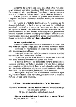 • 90 •
Companhia de Comércio das Índias Ocidentais sofreu rude golpe
ao ver destruído o caríssimo exército de 9.000 homens que aprestara na
Europa para submeter os patriotas de Pernambuco e, após, conquistarem
a Bahia e outros pontos do litoral, incluindo-se o próprio Rio de Janeiro.
Isto pôs por terra os sonhos de grandes lucros comerciais da
Companhia das Índias Ocidentais e acelerou, mesmo, seu processo de
falência.
Em resumo, a 1ª Batalha dos Guararapes foi o começo do fim
do domínio holandês no Brasil, e que se convenceu da inutilidade da
organização e estratégia em voga na Europa, em face das adotadas
pelos patriotas no Brasil. Por esta razão, decidiram adaptar-se para um
próximo confronto, à luz da doutrina militar dos patriotas, predominan-
temente brasileira, conforme tivemos oportunidade de analisar quando
tratamos deste assunto, e que ganharia grande renome em Portugal e
Europa como doutrina militar da “Guerra Brasílica”.
Para os luso-brasileiros:
Vitória maiúscula da doutrina militar Guerra Brasílica contra a dou-
trina militar em voga na Europa, posta em confronto na América do Sul;
- submissão dos holandeses a um cerco mais rigoroso no Recife,
além de reconquistarem Olinda;
- reforço de seus meios materiais, com os copiosos petrechos
que tomaram dos holandeses na batalha;
- os patriotas passam a ser admirados, respeitados e recebem
mais ajuda de Portugal em razão do grande feito militar;
- a sensível diminuição da capacidade ofensiva estratégica da
esquadra holandesa, por falta de aguadas e víveres, tornou possível
uma expedição partida do Rio de Janeiro, nucleada pelo atual Batalhão
Sampaio, burlar o bloqueio marítimo e recuperar Angola das mãos dos
holandeses , na primeira operação brasileira transcontinental.
- a situação da esquadra, com as dificuldades de víveres e agua-
das, beneficiou todo o litoral nordestino, pois diminuíram as incursões
inimigas em toda a orla marítima.
Primeiro cronista da Batalha de 19 de abril de 1648
Feita em a História da Guerra de Pernambuco, de Lopes Santiago
(ver comentário ao final)
(Divisão em subtítulos, realizada pelo autor)
- Ataque luso-brasileiro no Boqueirão e no monte Oitizei-
ro (Interpretação do autor)
 
