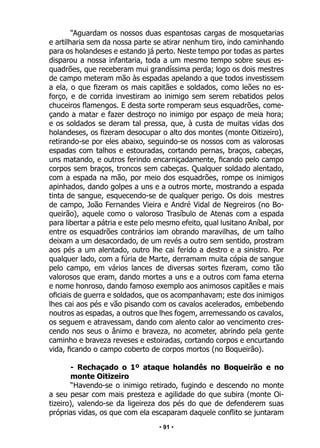 • 91 •
“Aguardam os nossos duas espantosas cargas de mosquetarias
e artilharia sem da nossa parte se atirar nenhum tiro, indo caminhando
para os holandeses e estando já perto. Neste tempo por todas as partes
disparou a nossa infantaria, toda a um mesmo tempo sobre seus es-
quadrões, que receberam mui grandíssima perda; logo os dois mestres
de campo meteram mão às espadas apelando a que todos investissem
a ela, o que fizeram os mais capitães e soldados, como leões no es-
forço, e de corrida investiram ao inimigo sem serem rebatidos pelos
chuceiros flamengos. E desta sorte romperam seus esquadrões, come-
çando a matar e fazer destroço no inimigo por espaço de meia hora;
e os soldados se deram tal pressa, que, à custa de muitas vidas dos
holandeses, os fizeram desocupar o alto dos montes (monte Oitizeiro),
retirando-se por eles abaixo, seguindo-se os nossos com as valorosas
espadas com talhos e estouradas, cortando pernas, braços, cabeças,
uns matando, e outros ferindo encarniçadamente, ficando pelo campo
corpos sem braços, troncos sem cabeças. Qualquer soldado alentado,
com a espada na mão, por meio dos esquadrões, rompe os inimigos
apinhados, dando golpes a uns e a outros morte, mostrando a espada
tinta de sangue, esquecendo-se de qualquer perigo. Os dois mestres
de campo, João Fernandes Vieira e André Vidal de Negreiros (no Bo-
queirão), aquele como o valoroso Trasíbulo de Atenas com a espada
para libertar a pátria e este pelo mesmo efeito, qual lusitano Aníbal, por
entre os esquadrões contrários iam obrando maravilhas, de um talho
deixam a um desacordado, de um revés a outro sem sentido, prostram
aos pés a um alentado, outro lhe cai ferido a destro e a sinistro. Por
qualquer lado, com a fúria de Marte, derramam muita cópia de sangue
pelo campo, em vários lances de diversas sortes fizeram, como tão
valorosos que eram, dando mortes a uns e a outros com fama eterna
e nome honroso, dando famoso exemplo aos animosos capitães e mais
oficiais de guerra e soldados, que os acompanhavam; este dos inimigos
lhes cai aos pés e vão pisando com os cavalos acelerados, embebendo
noutros as espadas, a outros que lhes fogem, arremessando os cavalos,
os seguem e atravessam, dando com alento calor ao vencimento cres-
cendo nos seus o ânimo e braveza, no acometer, abrindo pela gente
caminho e braveza reveses e estoiradas, cortando corpos e encurtando
vida, ficando o campo coberto de corpos mortos (no Boqueirão).
- Rechaçado o 1º ataque holandês no Boqueirão e no
monte Oitizeiro
“Havendo-se o inimigo retirado, fugindo e descendo no monte
a seu pesar com mais presteza e agilidade do que subira (monte Oi-
tizeiro), valendo-se da ligeireza dos pés do que de defenderem suas
próprias vidas, os que com ela escaparam daquele conflito se juntaram
 