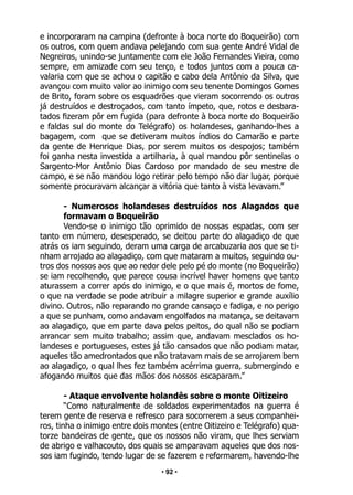 • 92 •
e incorporaram na campina (defronte à boca norte do Boqueirão) com
os outros, com quem andava pelejando com sua gente André Vidal de
Negreiros, unindo-se juntamente com ele João Fernandes Vieira, como
sempre, em amizade com seu terço, e todos juntos com a pouca ca-
valaria com que se achou o capitão e cabo dela Antônio da Silva, que
avançou com muito valor ao inimigo com seu tenente Domingos Gomes
de Brito, foram sobre os esquadrões que vieram socorrendo os outros
já destruídos e destroçados, com tanto ímpeto, que, rotos e desbara-
tados fizeram pôr em fugida (para defronte à boca norte do Boqueirão
e faldas sul do monte do Telégrafo) os holandeses, ganhando-lhes a
bagagem, com que se detiveram muitos índios do Camarão e parte
da gente de Henrique Dias, por serem muitos os despojos; também
foi ganha nesta investida a artilharia, à qual mandou pôr sentinelas o
Sargento-Mor Antônio Dias Cardoso por mandado de seu mestre de
campo, e se não mandou logo retirar pelo tempo não dar lugar, porque
somente procuravam alcançar a vitória que tanto à vista levavam.”
- Numerosos holandeses destruídos nos Alagados que
formavam o Boqueirão
Vendo-se o inimigo tão oprimido de nossas espadas, com ser
tanto em número, desesperado, se deitou parte do alagadiço de que
atrás os iam seguindo, deram uma carga de arcabuzaria aos que se ti-
nham arrojado ao alagadiço, com que mataram a muitos, seguindo ou-
tros dos nossos aos que ao redor dele pelo pé do monte (no Boqueirão)
se iam recolhendo, que parece cousa incrível haver homens que tanto
aturassem a correr após do inimigo, e o que mais é, mortos de fome,
o que na verdade se pode atribuir a milagre superior e grande auxílio
divino. Outros, não reparando no grande cansaço e fadiga, e no perigo
a que se punham, como andavam engolfados na matança, se deitavam
ao alagadiço, que em parte dava pelos peitos, do qual não se podiam
arrancar sem muito trabalho; assim que, andavam mesclados os ho-
landeses e portugueses, estes já tão cansados que não podiam matar,
aqueles tão amedrontados que não tratavam mais de se arrojarem bem
ao alagadiço, o qual lhes fez também acérrima guerra, submergindo e
afogando muitos que das mãos dos nossos escaparam.”
- Ataque envolvente holandês sobre o monte Oitizeiro
“Como naturalmente de soldados experimentados na guerra é
terem gente de reserva e refresco para socorrerem a seus companhei-
ros, tinha o inimigo entre dois montes (entre Oitizeiro e Telégrafo) qua-
torze bandeiras de gente, que os nossos não viram, que lhes serviam
de abrigo e valhacouto, dos quais se amparavam aqueles que dos nos-
sos iam fugindo, tendo lugar de se fazerem e reformarem, havendo-lhe
 