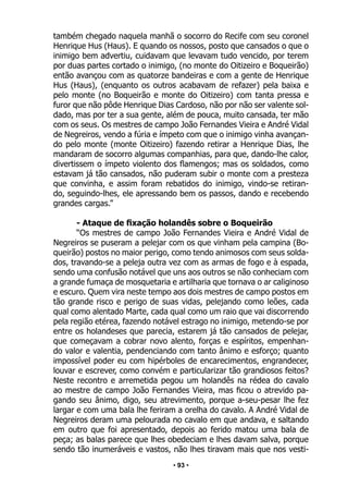 • 93 •
também chegado naquela manhã o socorro do Recife com seu coronel
Henrique Hus (Haus). E quando os nossos, posto que cansados o que o
inimigo bem advertiu, cuidavam que levavam tudo vencido, por terem
por duas partes cortado o inimigo, (no monte do Oitizeiro e Boqueirão)
então avançou com as quatorze bandeiras e com a gente de Henrique
Hus (Haus), (enquanto os outros acabavam de refazer) pela baixa e
pelo monte (no Boqueirão e monte do Oitizeiro) com tanta pressa e
furor que não pôde Henrique Dias Cardoso, não por não ser valente sol-
dado, mas por ter a sua gente, além de pouca, muito cansada, ter mão
com os seus. Os mestres de campo João Fernandes Vieira e André Vidal
de Negreiros, vendo a fúria e ímpeto com que o inimigo vinha avançan-
do pelo monte (monte Oitizeiro) fazendo retirar a Henrique Dias, lhe
mandaram de socorro algumas companhias, para que, dando-lhe calor,
divertissem o ímpeto violento dos flamengos; mas os soldados, como
estavam já tão cansados, não puderam subir o monte com a presteza
que convinha, e assim foram rebatidos do inimigo, vindo-se retiran-
do, seguindo-lhes, ele apressando bem os passos, dando e recebendo
grandes cargas.”
- Ataque de fixação holandês sobre o Boqueirão
“Os mestres de campo João Fernandes Vieira e André Vidal de
Negreiros se puseram a pelejar com os que vinham pela campina (Bo-
queirão) postos no maior perigo, como tendo animosos com seus solda-
dos, travando-se a peleja outra vez com as armas de fogo e à espada,
sendo uma confusão notável que uns aos outros se não conheciam com
a grande fumaça de mosquetaria e artilharia que tornava o ar caliginoso
e escuro. Quem vira neste tempo aos dois mestres de campo postos em
tão grande risco e perigo de suas vidas, pelejando como leões, cada
qual como alentado Marte, cada qual como um raio que vai discorrendo
pela região etérea, fazendo notável estrago no inimigo, metendo-se por
entre os holandeses que parecia, estarem já tão cansados de pelejar,
que começavam a cobrar novo alento, forças e espíritos, empenhan-
do valor e valentia, pendenciando com tanto ânimo e esforço; quanto
impossível poder eu com hipérboles de encarecimentos, engrandecer,
louvar e escrever, como convém e particularizar tão grandiosos feitos?
Neste recontro e arremetida pegou um holandês na rédea do cavalo
ao mestre de campo João Fernandes Vieira, mas ficou o atrevido pa-
gando seu ânimo, digo, seu atrevimento, porque a-seu-pesar lhe fez
largar e com uma bala lhe feriram a orelha do cavalo. A André Vidal de
Negreiros deram uma pelourada no cavalo em que andava, e saltando
em outro que foi apresentado, depois ao ferido matou uma bala de
peça; as balas parece que lhes obedeciam e lhes davam salva, porque
sendo tão inumeráveis e vastos, não lhes tiravam mais que nos vesti-
 