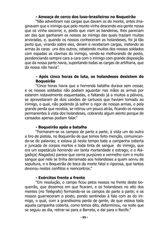 • 95 •
- Ameaça de cerco dos luso-brasileiros no Boqueirão
“Não advertiram nas cargas que davam os do monte, antes ima-
ginavam que o inimigo que pelo monte vinha descendo era gente nossa
que os vinha socorrer, e, posto que viam as bandeiras, lhes pareciam
ser das que ganharam os nossos ao inimigo das quais traziam muitas
arvoradas, e, quando os nossos conheceram os holandeses, foi já tão
perto que, virando sobre eles, deram e receberam cargas, metendo as
armas às caras uns dos outros, rebatendo muitos dos nossos soldados
com espadas as clavinas do inimigo, vendo-se melhorando de posto,
pendenciando sempre cara a cara com o inimigo com grande disposição
que da nossa parte havia, suportando todas as cargas de artilharia, que
da nossa não havia”.
- Após cinco horas de luta, os holandeses desistem do
Boqueirão
“Cinco horas havia que a horrenda batalha durava sem cessar,
e os nossos soldados não podiam aguardar nas mãos as armas por
estarem notavelmente esquentadas, e faltando já a muitos a pólvora,
se aproveitaram de dois caixões de cartuxos que haviam tomado ao
inimigo, o qual, não podendo já sofrer o rigor de nossas armas, e pela
grande perda que recebia, se retirou um pouco atrás, ficando os nossos
permanentes à vista dos holandeses, cobrando algum alento porque de
cansados apenas podiam falar.”
- Boqueirão após a batalha
“Formaram-se os campos de parte a parte, à vista um do outro
a tiro de pistola, no Boqueirão de que temos feito menção, comunican-
do-se de palavras; e estava já neste tempo toda a campanha coberta
e juncada de corpos mortos e toda tinta de sangue do inimigo, que
era um espetáculo horrendo ver tanta mortandade e estrago; e o Ala-
gadiço( Alagados) parece que corria purpúreo e vermelho com o muito
sangue que nele se tinha derramado aos holandeses a quem serviu de
sepultura, e o Boqueirão de boca da morte fatal e rigorosa, que tantos
devorou nestes conflitos e reencontros.”
- Exércitos frente a frente
“Em resolução, o campo ficou pelos nossos na frente deste bo-
queirão, que dissemos em que ficaram, e os holandeses no alto dos
montes (no Telégrafo) formando-se os campos de parte a parte; e os
nossos guarneceram o posto, pondo sentinelas à fala com as do ini-
migo, o qual, com a grandíssima perda de gente, de que estava toda
aquela campanha coberta, como temos dito, determinou, na noite que
se seguiu ao dia, retirar-se para a Barreta, e daí para o Recife.”
 