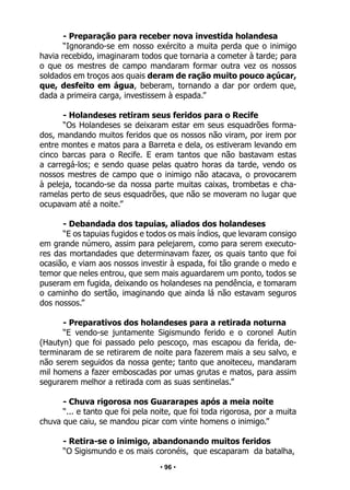 • 96 •
- Preparação para receber nova investida holandesa
“Ignorando-se em nosso exército a muita perda que o inimigo
havia recebido, imaginaram todos que tornaria a cometer à tarde; para
o que os mestres de campo mandaram formar outra vez os nossos
soldados em troços aos quais deram de ração muito pouco açúcar,
que, desfeito em água, beberam, tornando a dar por ordem que,
dada a primeira carga, investissem à espada.”
- Holandeses retiram seus feridos para o Recife
“Os Holandeses se deixaram estar em seus esquadrões forma-
dos, mandando muitos feridos que os nossos não viram, por irem por
entre montes e matos para a Barreta e dela, os estiveram levando em
cinco barcas para o Recife. E eram tantos que não bastavam estas
a carregá-los; e sendo quase pelas quatro horas da tarde, vendo os
nossos mestres de campo que o inimigo não atacava, o provocarem
à peleja, tocando-se da nossa parte muitas caixas, trombetas e cha-
ramelas perto de seus esquadrões, que não se moveram no lugar que
ocupavam até a noite.”
- Debandada dos tapuias, aliados dos holandeses
“E os tapuias fugidos e todos os mais índios, que levaram consigo
em grande número, assim para pelejarem, como para serem executo-
res das mortandades que determinavam fazer, os quais tanto que foi
ocasião, e viam aos nossos investir à espada, foi tão grande o medo e
temor que neles entrou, que sem mais aguardarem um ponto, todos se
puseram em fugida, deixando os holandeses na pendência, e tomaram
o caminho do sertão, imaginando que ainda lá não estavam seguros
dos nossos.”
- Preparativos dos holandeses para a retirada noturna
“E vendo-se juntamente Sigismundo ferido e o coronel Autin
(Hautyn) que foi passado pelo pescoço, mas escapou da ferida, de-
terminaram de se retirarem de noite para fazerem mais a seu salvo, e
não serem seguidos da nossa gente; tanto que anoiteceu, mandaram
mil homens a fazer emboscadas por umas grutas e matos, para assim
segurarem melhor a retirada com as suas sentinelas.”
- Chuva rigorosa nos Guararapes após a meia noite
“... e tanto que foi pela noite, que foi toda rigorosa, por a muita
chuva que caiu, se mandou picar com vinte homens o inimigo.”
- Retira-se o inimigo, abandonando muitos feridos
“O Sigismundo e os mais coronéis, que escaparam da batalha,
 