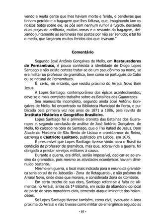 • 97 •
vendo a muita gente que lhes haviam morto e ferido, e bandeiras que
tinham perdido e a bagagem que lhes faltava, que, imaginando iam os
nossos todos sobre ele, se pôs sem nenhum rumor à fugida, deixando
duas peças de artilharia, muitas armas e o restante da bagagem, dei-
xando juntamente as sentinelas nos postos por não ser sentido; e tal foi
o medo, que largaram muitos feridos dos que levavam.”
Comentário
Segundo José Antônio Gonçalves de Mello, em Restauradores
de Pernambuco, é pouco conhecida a identidade de Diogo Lopes
Santiago e não existe certeza tratar-se de um pseudônimo ou nome, se
era militar ou professor de gramática, bem como se português do Cabo
ou se natural de Pernambuco.
É certo, no entanto, que residiu próximo do Arraial Novo Bom
Jesus.
A Lopes Santiago, contemporâneo dos épicos acontecimentos,
deve-se o mais completo trabalho sobre as Batalhas dos Guararapes.
Seu manuscrito incompleto, segundo ainda José Antônio Gon-
çalves de Mello, foi encontrado na Biblioteca Municipal do Porto, e pu-
blicado pela primeira vez nos anos de 1871 a 1886, pela revista do
Instituto Histórico e Geográfico Brasileiro.
Lopes Santiago foi o primeiro cronista das Batalhas dos Guara-
rapes e, segundo conclusão de análise de José Antônio Gonçalves de
Mello, foi calcado na obra de Santiago, que o Frei Rafael de Jesus, Dom
Abade do Mosteiro de São Bento de Lisboa e cronista-mor do Reino,
escreveu o Castrioto Lusitano, publicado em Lisboa, em 1679.
É presumível que Lopes Santiago tivesse vindo para o Brasil na
condição de professor de gramática, mas que, sobrevinda a guerra, foi
obrigado a prestar serviços militares à causa.
Durante a guerra, era difícil, senão impossível, dedicar-se ao en-
sino da gramática, pois mesmo as atividades econômicas haviam dimi-
nuído bastante.
Mesmo em guerra, o local mais indicado para o ensino da gramáti-
ca seria ao sul do rio Jaboatão - Zona de Retaguarda-, e não próximo do
Arraial Novo, onde disse que morava, e considerada Zona de Combate.
Em certo trecho de sua obra, Santiago refere-se à falta de ali-
mentos no Arraial, antes da 1ª Batalha, em razão do abandono do local
de parte de seus moradores civis, temendo ataque iminente dos holan-
deses.
Se Lopes Santiago tivesse também, como civil, evacuado a área
próxima do Arraial e não tivesse como militar de emergência seguido as
 