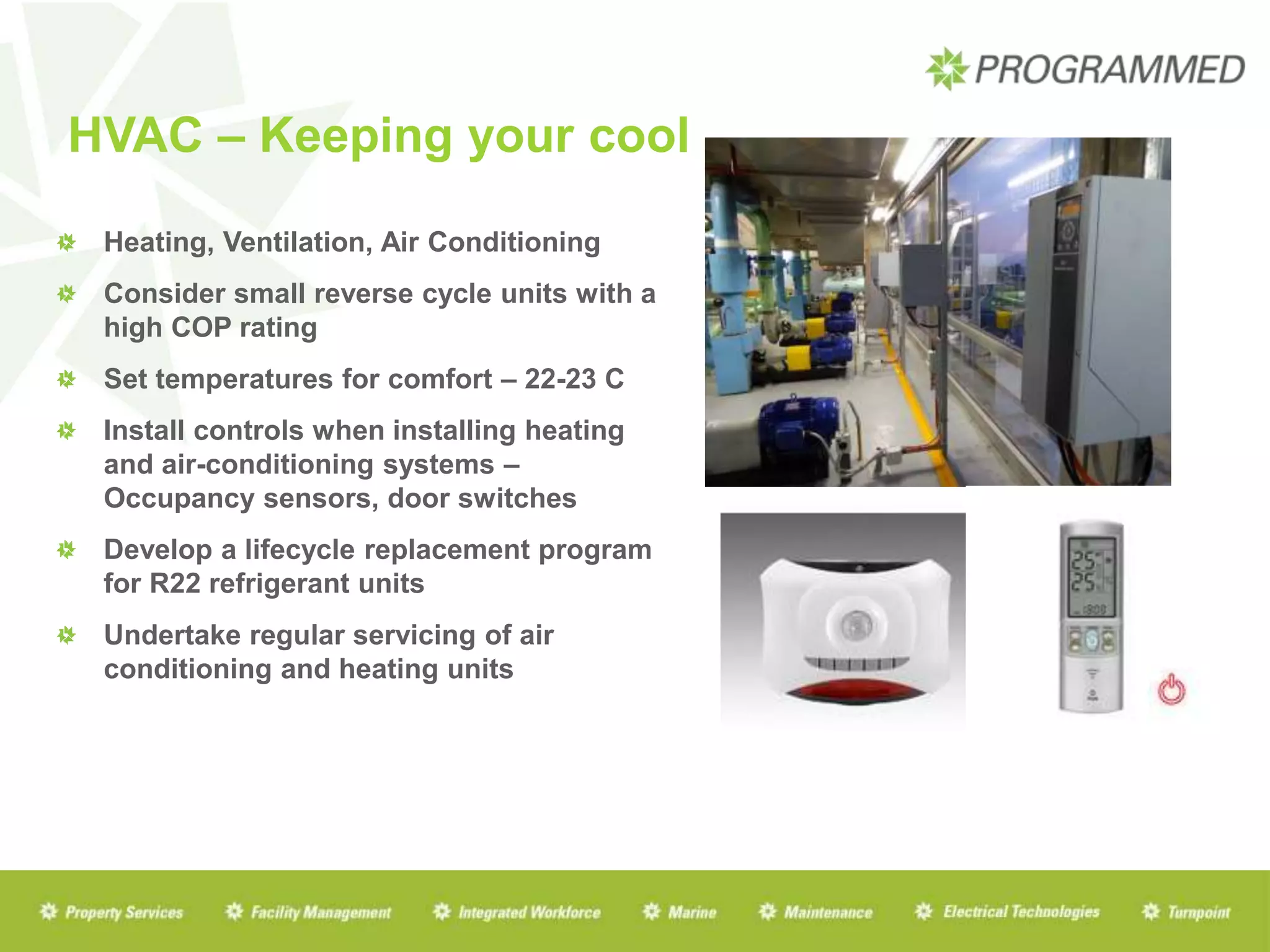 HVAC – Keeping your cool
Heating, Ventilation, Air Conditioning
Consider small reverse cycle units with a
high COP rating
Set temperatures for comfort – 22-23 C
Install controls when installing heating
and air-conditioning systems –
Occupancy sensors, door switches
Develop a lifecycle replacement program
for R22 refrigerant units
Undertake regular servicing of air
conditioning and heating units
 