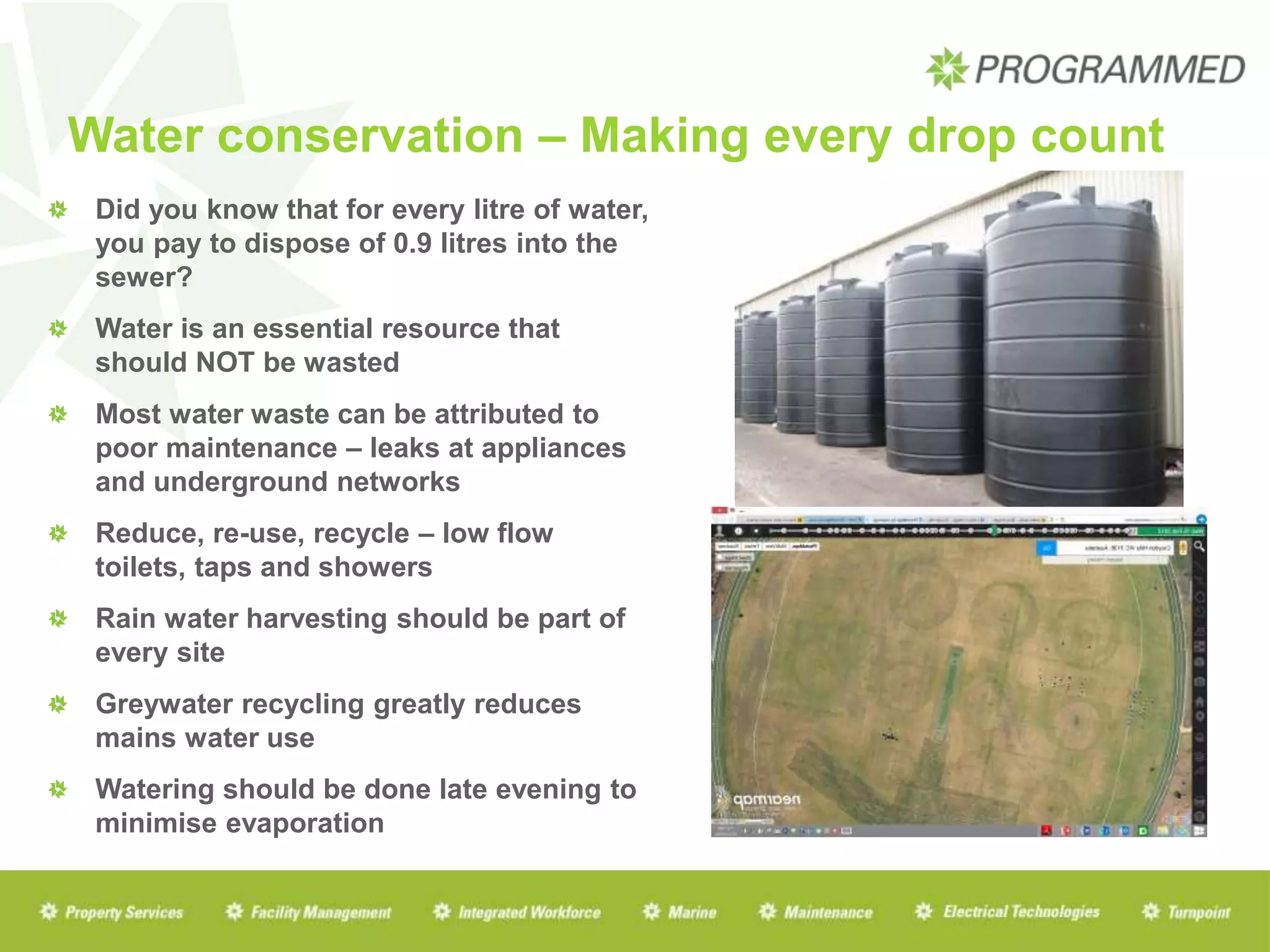 Water conservation – Making every drop count
Did you know that for every litre of water,
you pay to dispose of 0.9 litres into the
sewer?
Water is an essential resource that
should NOT be wasted
Most water waste can be attributed to
poor maintenance – leaks at appliances
and underground networks
Reduce, re-use, recycle – low flow
toilets, taps and showers
Rain water harvesting should be part of
every site
Greywater recycling greatly reduces
mains water use
Watering should be done late evening to
minimise evaporation
 