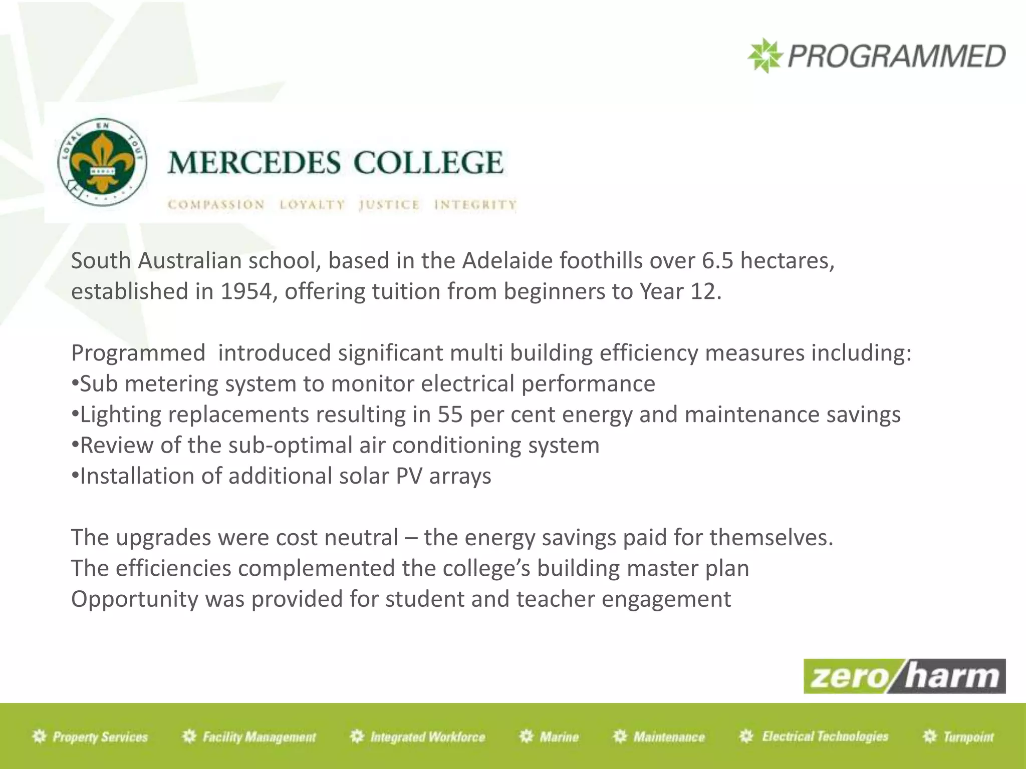 South Australian school, based in the Adelaide foothills over 6.5 hectares,
established in 1954, offering tuition from beginners to Year 12.
Programmed introduced significant multi building efficiency measures including:
•Sub metering system to monitor electrical performance
•Lighting replacements resulting in 55 per cent energy and maintenance savings
•Review of the sub-optimal air conditioning system
•Installation of additional solar PV arrays
The upgrades were cost neutral – the energy savings paid for themselves.
The efficiencies complemented the college’s building master plan
Opportunity was provided for student and teacher engagement
 