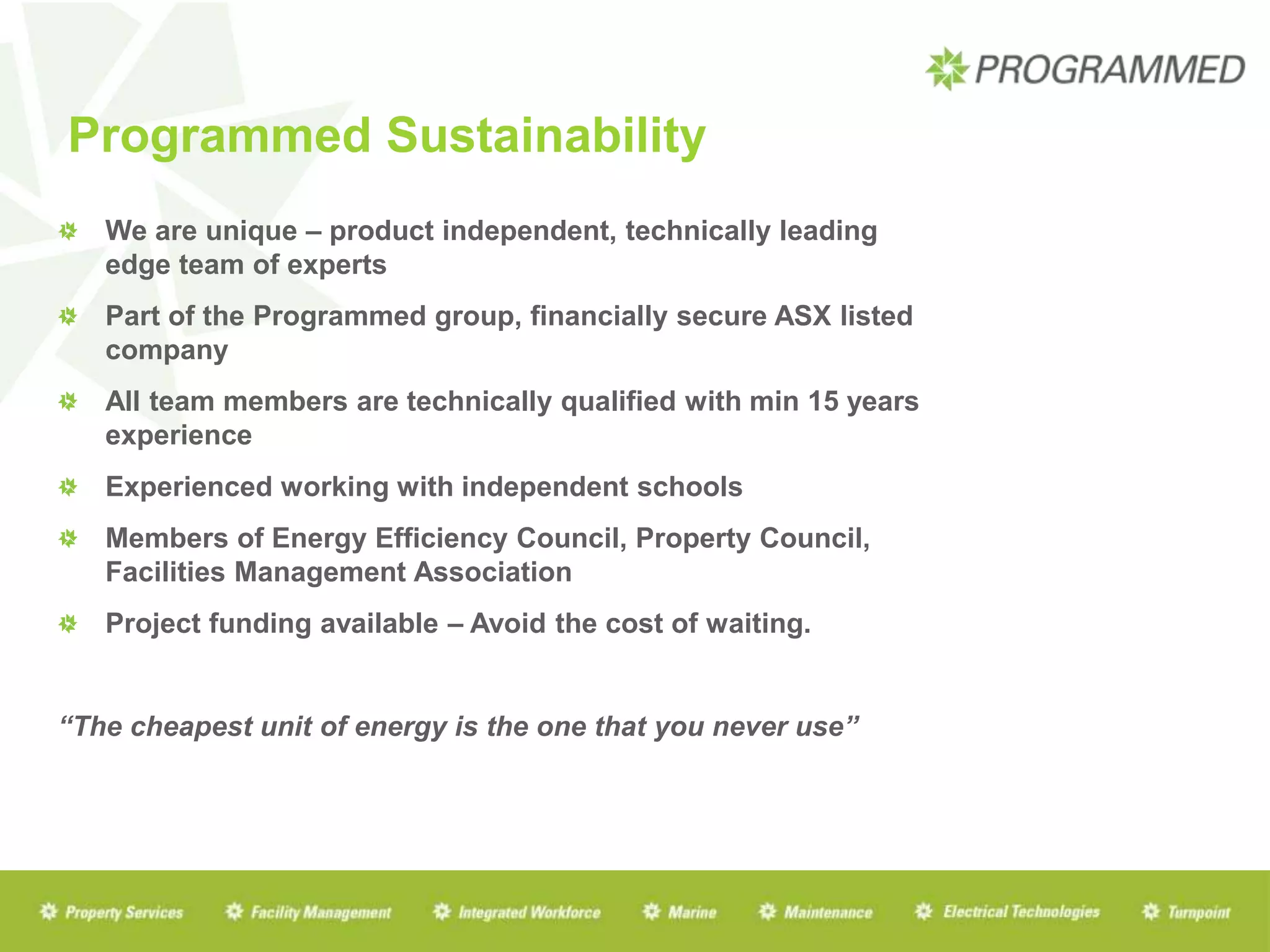Programmed Sustainability
We are unique – product independent, technically leading
edge team of experts
Part of the Programmed group, financially secure ASX listed
company
All team members are technically qualified with min 15 years
experience
Experienced working with independent schools
Members of Energy Efficiency Council, Property Council,
Facilities Management Association
Project funding available – Avoid the cost of waiting.
“The cheapest unit of energy is the one that you never use”
 