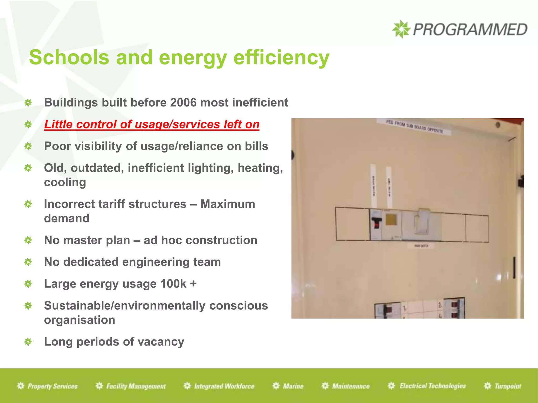 Schools and energy efficiency
Buildings built before 2006 most inefficient
Little control of usage/services left on
Poor visibility of usage/reliance on bills
Old, outdated, inefficient lighting, heating,
cooling
Incorrect tariff structures – Maximum
demand
No master plan – ad hoc construction
No dedicated engineering team
Large energy usage 100k +
Sustainable/environmentally conscious
organisation
Long periods of vacancy
 